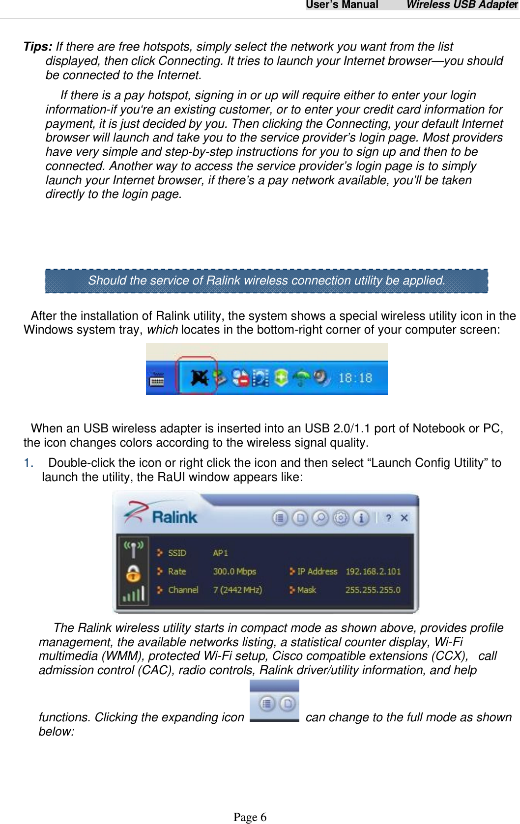 User&rsquo;s Manual     Wireless USB Adapter     Page 6   Tips: If there are free hotspots, simply select the network you want from the list displayed, then click Connecting. It tries to launch your Internet browser&mdash;you should be connected to the Internet. If there is a pay hotspot, signing in or up will require either to enter your login information-if you&lsquo;re an existing customer, or to enter your credit card information for payment, it is just decided by you. Then clicking the Connecting, your default Internet browser will launch and take you to the service provider&rsquo;s login page. Most providers have very simple and step-by-step instructions for you to sign up and then to be connected. Another way to access the service provider&rsquo;s login page is to simply launch your Internet browser, if there&rsquo;s a pay network available, you&rsquo;ll be taken directly to the login page.      After the installation of Ralink utility, the system shows a special wireless utility icon in the Windows system tray, which locates in the bottom-right corner of your computer screen:   When an USB wireless adapter is inserted into an USB 2.0/1.1 port of Notebook or PC,   the icon changes colors according to the wireless signal quality. 1.    Double-click the icon or right click the icon and then select &ldquo;Launch Config Utility&rdquo; to launch the utility, the RaUI window appears like:    The Ralink wireless utility starts in compact mode as shown above, provides profile management, the available networks listing, a statistical counter display, Wi-Fi multimedia (WMM), protected Wi-Fi setup, Cisco compatible extensions (CCX),   call admission control (CAC), radio controls, Ralink driver/utility information, and help functions. Clicking the expanding icon    can change to the full mode as shown below: Should the service of Ralink wireless connection utility be applied. 