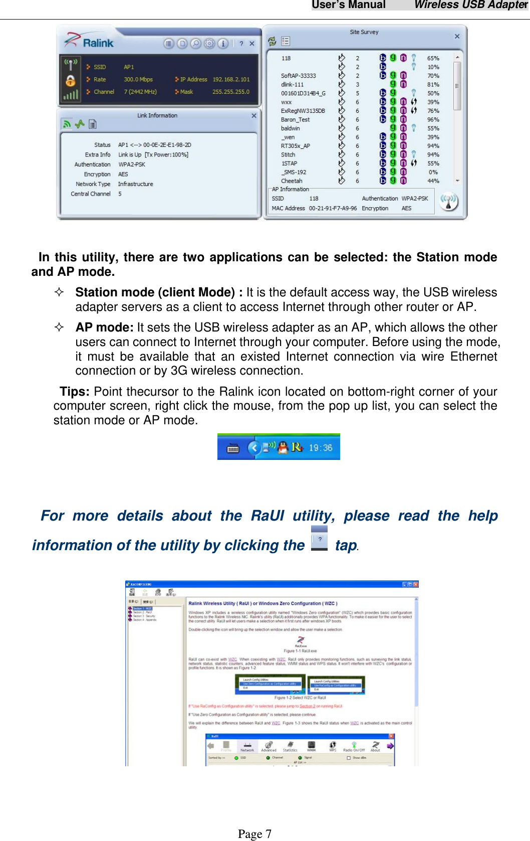 User&rsquo;s Manual     Wireless USB Adapter     Page 7   In this utility, there are two applications can be selected: the Station mode and AP mode.    Station mode (client Mode) : It is the default access way, the USB wireless adapter servers as a client to access Internet through other router or AP.  AP mode: It sets the USB wireless adapter as an AP, which allows the other users can connect to Internet through your computer. Before using the mode, it must be available that an existed Internet connection via wire Ethernet connection or by 3G wireless connection. Tips: Point thecursor to the Ralink icon located on bottom-right corner of your computer screen, right click the mouse, from the pop up list, you can select the station mode or AP mode.      For more details about the RaUI utility, please read the help information of the utility by clicking the   tap.    