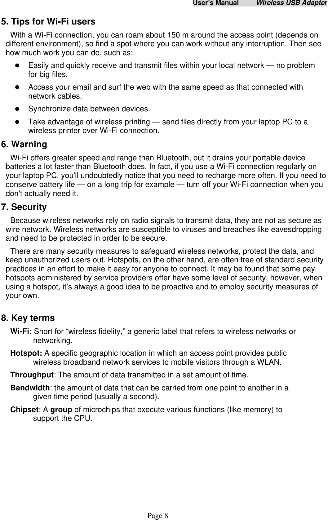 User&rsquo;s Manual     Wireless USB Adapter     Page 8 5. Tips for Wi-Fi users   With a Wi-Fi connection, you can roam about 150 m around the access point (depends on different environment), so find a spot where you can work without any interruption. Then see how much work you can do, such as:    Easily and quickly receive and transmit files within your local network &mdash; no problem for big files.  Access your email and surf the web with the same speed as that connected with network cables.  Synchronize data between devices.  Take advantage of wireless printing &mdash; send files directly from your laptop PC to a wireless printer over Wi-Fi connection.   6. Warning  Wi-Fi offers greater speed and range than Bluetooth, but it drains your portable device batteries a lot faster than Bluetooth does. In fact, if you use a Wi-Fi connection regularly on your laptop PC, you'll undoubtedly notice that you need to recharge more often. If you need to conserve battery life &mdash; on a long trip for example &mdash; turn off your Wi-Fi connection when you don't actually need it.   7. Security Because wireless networks rely on radio signals to transmit data, they are not as secure as wire network. Wireless networks are susceptible to viruses and breaches like eavesdropping and need to be protected in order to be secure. There are many security measures to safeguard wireless networks, protect the data, and keep unauthorized users out. Hotspots, on the other hand, are often free of standard security practices in an effort to make it easy for anyone to connect. It may be found that some pay hotspots administered by service providers offer have some level of security, however, when using a hotspot, it&rsquo;s always a good idea to be proactive and to employ security measures of your own.  8. Key terms Wi-Fi: Short for &ldquo;wireless fidelity,&rdquo; a generic label that refers to wireless networks or networking. Hotspot: A specific geographic location in which an access point provides public wireless broadband network services to mobile visitors through a WLAN. Throughput: The amount of data transmitted in a set amount of time.  Bandwidth: the amount of data that can be carried from one point to another in a given time period (usually a second).  Chipset: A group of microchips that execute various functions (like memory) to support the CPU.   