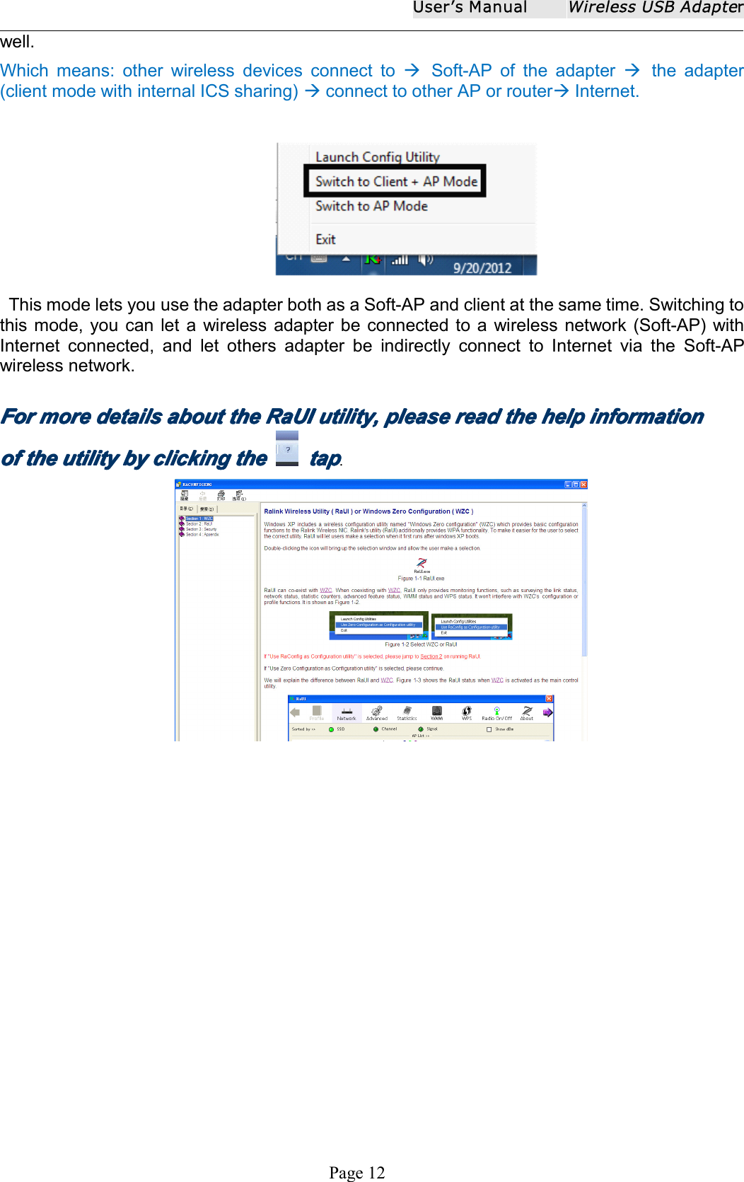 User ʼ s ManualWireless USB AdapterPage 12well.W hich means: other wireless devices connect to Soft-AP of the adapter the adapter(client mode with internal ICS sharing) connect to other AP or router Internet.This m ode lets you use the a dapter both as a Soft- AP and client at the same time . Switching tothis mode, you can let a wireless adapter be connected to a wireless network (Soft-AP) withInternet connected, and let others adapter be indirectly connect to Internet via the Soft-APwireless network.ForForForFor moremoremoremore detailsdetailsdetailsdetails aboutaboutaboutabout thethethethe RaUIRaUIRaUIRaUI utility,utility,utility,utility, pleasepleasepleaseplease readreadreadread thethethethe helphelphelphelp informationinformationinformationinformationofofofof thethethethe utilityutilityutilityutility bybybyby clickingclickingclickingclicking thethethethe taptaptaptap.