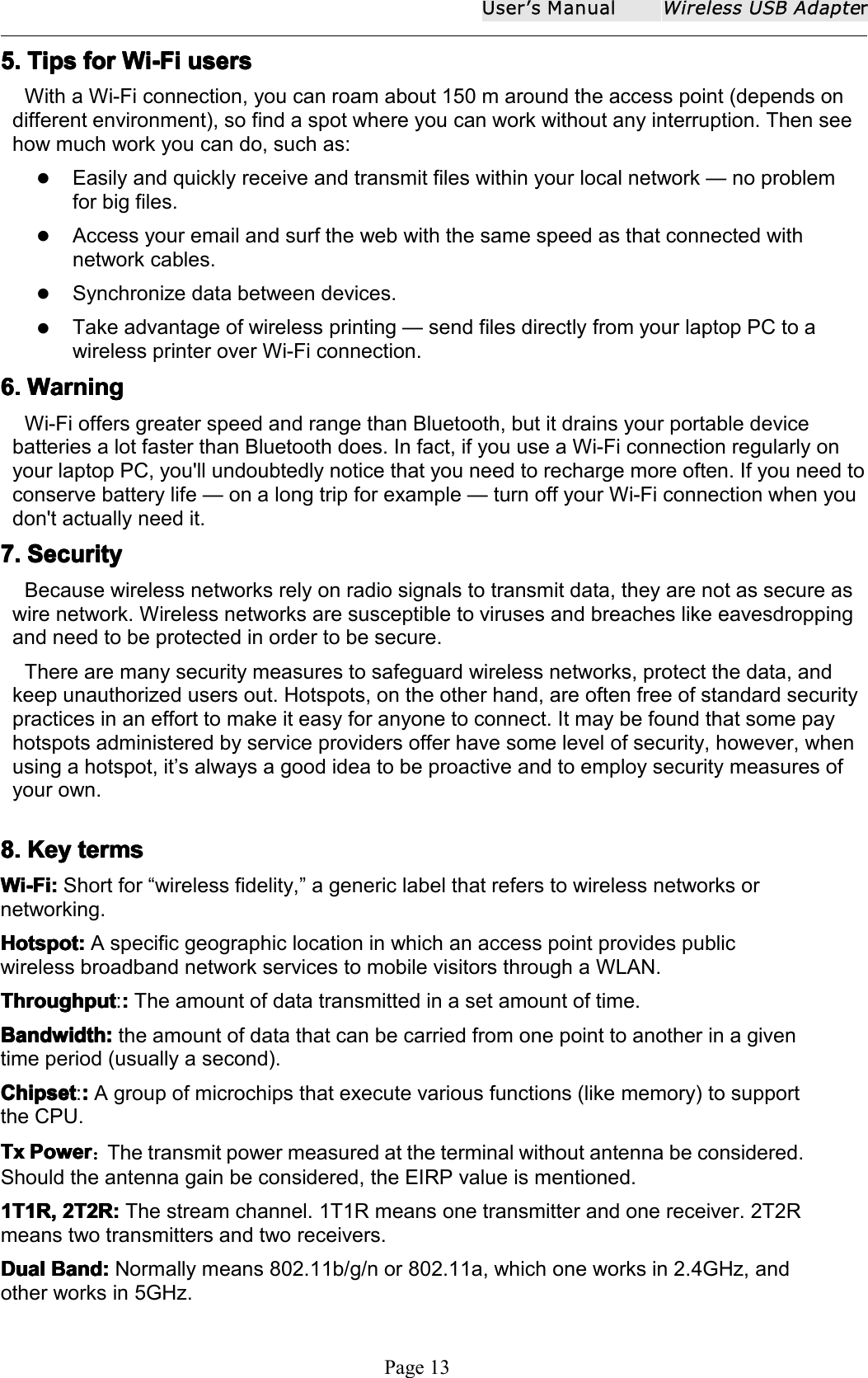 User ʼ s ManualWireless USB AdapterPage 135.5.5.5. TipsTipsTipsTips forforforfor Wi-FiWi-FiWi-FiWi-Fi usersusersusersusersWith a Wi-Fi connection, you can roam about 150 m around the access point (depends ondifferent environment), so find a spot where you can work without any interruption. Then seehow much work you can do, such as:Easily and quickly receive and transmit files within your local network &mdash; no problemfor big files.Access your email and surf the web with the same speed as that connected withnetwork cables.Synchronize data between devices.Take advantage of wireless printing &mdash; send files directly from your laptop PC to awireless printer over Wi-Fi connection.6.6.6.6. WarningWarningWarningWarningWi-Fi offers greater speed and range than Bluetooth, but it drains your portable devicebatteries a lot faster than Bluetooth does. In fact, if you use a Wi-Fi connection regularly onyour laptop PC, you'll undoubtedly notice that you need to recharge more often. If you need toconserve battery life &mdash; on a long trip for example &mdash; turn off your Wi-Fi connection when youdon't actually need it.7.7.7.7. SecuritySecuritySecuritySecurityBecause wireless networks rely on radio signals to transmit data, they are not as secure aswire network. Wireless networks are susceptible to viruses and breaches like eavesdroppingand need to be protected in order to be secure.There are many security measures to safeguard wireless networks, protect the data, andkeep unauthorized users out. Hotspots, on the other hand, are often free of standard securitypractices in an effort to make it easy for anyone to connect. It may be found that some payhotspots administered by service providers offer have some level of security, however, whenusing a hotspot, it &rsquo; s always a good idea to be proactive and to employ security measures ofyour own.8.8.8.8. KeyKeyKeyKey termstermstermstermsWi-Fi:Wi-Fi:Wi-Fi:Wi-Fi: Short for &ldquo; wireless fidelity, &rdquo; a generic label that refers to wireless networks ornetworking.Hotspot:Hotspot:Hotspot:Hotspot: A specific geographic location in which an access point provides publicwireless broadband network services to mobile visitors through a WLAN.ThroughputThroughputThroughputThroughput :::::The amount of data transmitted in a set amount of time.BandwidthBandwidthBandwidthBandwidth ::::the amount of data that can be carried from one point to another in a giventime period (usually a second).ChipsetChipsetChipsetChipset :::::A group of microchips that execute various functions (like memory) to supportthe CPU.TxTxTxTx PowerPowerPowerPower ：The transmit power measured at the terminal without antenna be considered.Should the antenna gain be considered, the EIRP value is mentioned.1T1R,1T1R,1T1R,1T1R, 2T2R:2T2R:2T2R:2T2R: The stream channel. 1T1R means one transmitter and one receiver. 2T2Rmeans two transmitters and two receivers.DualDualDualDual Band:Band:Band:Band: Normally means 802.11b/g/n or 802.11a, which one works in 2.4GHz, andother works in 5GHz.