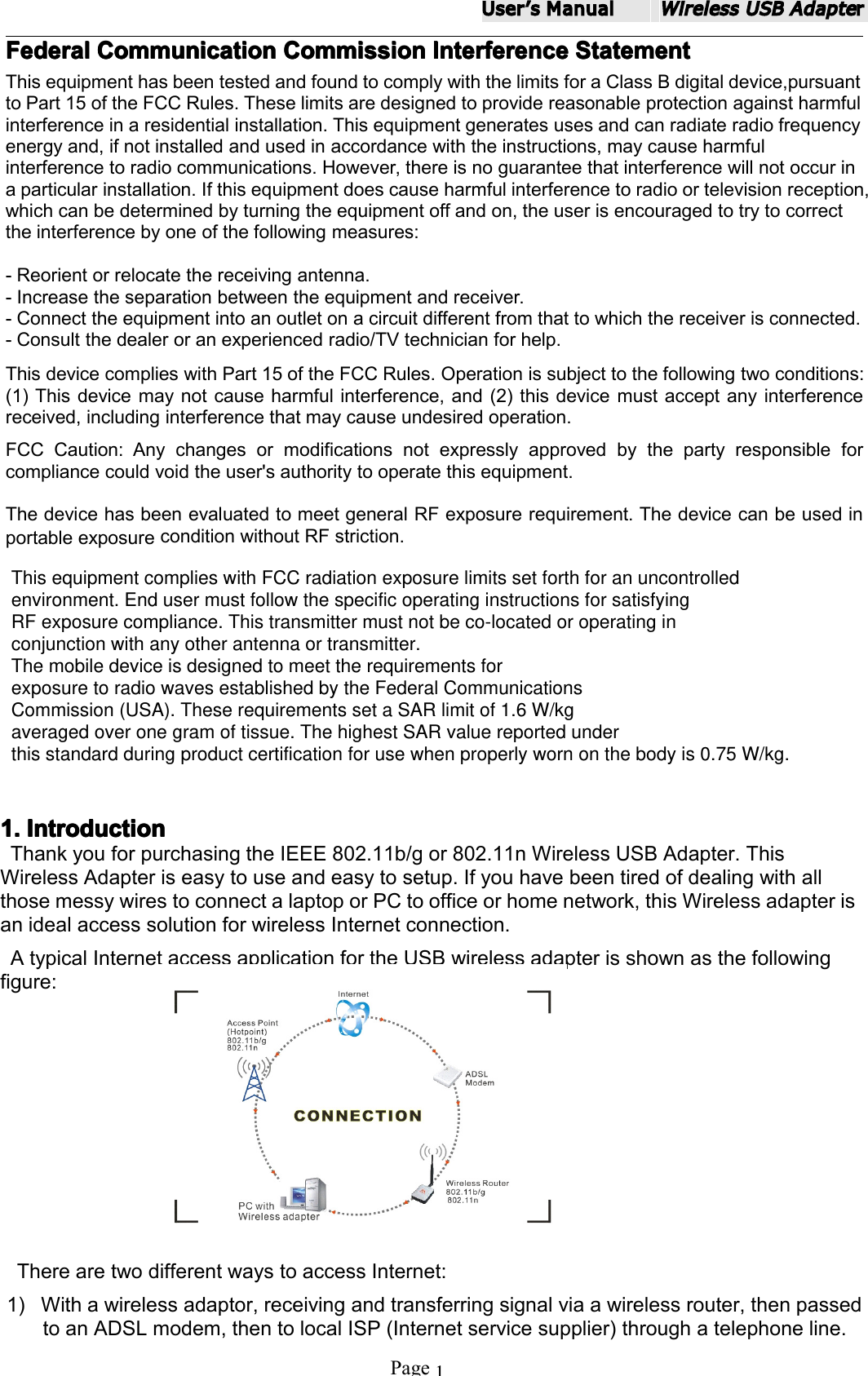 UserʼsManualWirelessUSBAdapterPage1Federal Federal Federal FederalCommunication Communication Communication CommunicationCommission Commission Commission CommissionInterference Interference Interference InterferenceStatement Statement Statement StatementThisequipmenthasbeentestedandfoundtocomplywiththelimitsforaClassBdigitaldevice,pursuanttoPart15oftheFCCRules.Theselimitsaredesignedtoprovidereasonableprotectionagainstharmfulinterferenceinaresidentialinstallation.Thisequipmentgeneratesusesandcanradiateradiofrequencyenergyand,ifnotinstalledandusedinaccordancewiththeinstructions,maycauseharmfulinterferencetoradiocommunications.However,thereisnoguaranteethatinterferencewillnotoccurinaparticularinstallation.Ifthisequipmentdoescauseharmfulinterferencetoradioortelevisionreception,whichcanbedeterminedbyturningtheequipmentoffandon,theuserisencouragedtotrytocorrecttheinterferencebyoneofthefollowingmeasures:-Reorientorrelocatethereceivingantenna.-Increasetheseparationbetweentheequipmentandreceiver.-Connecttheequipmentintoanoutletonacircuitdifferentfromthattowhichthereceiverisconnected.-Consultthedealeroranexperiencedradio/TVtechnicianforhelp.ThisdevicecomplieswithPart15oftheFCCRules.Operationissubjecttothefollowingtwoconditions:(1)Thisdevicemaynotcauseharmfulinterference,and(2)thisdevicemustacceptanyinterferencereceived,includinginterferencethatmaycauseundesiredoperation.FCCCaution:Anychangesormodificationsnotexpresslyapprovedbythepartyresponsibleforcompliancecouldvoidtheuser'sauthoritytooperatethisequipment.ThedevicehasbeenevaluatedtomeetgeneralRFexposurerequirement.ThedevicecanbeusedinportableexposureconditionwithoutRFstriction.1. 1. 1. 1.Introduction Introduction Introduction IntroductionThankyouforpurchasingtheIEEE802.11b/gor802.11nWirelessUSBAdapter.ThisWirelessAdapteriseasytouseandeasytosetup.IfyouhavebeentiredofdealingwithallthosemessywirestoconnectalaptoporPCtoofficeorhomenetwork,thisWirelessadapterisanidealaccesssolutionforwirelessInternetconnection.AtypicalInternetaccessapplicationfortheUSBwirelessadapterisshownasthefollowingfigure:TherearetwodifferentwaystoaccessInternet:1)Withawirelessadaptor,receivingandtransferringsignalviaawirelessrouter,thenpassedtoanADSLmodem,thentolocalISP(Internetservicesupplier)throughatelephoneline.This equipment complies with FCC radiation exposure limits set forth for an uncontrolled environment. End user must follow the specific operating instructions for satisfying RF exposure compliance. This transmitter must not be co-located or operating in conjunction with any other antenna or transmitter.The mobile device is designed to meet the requirements forexposure to radio waves established by the Federal CommunicationsCommission (USA). These requirements set a SAR limit of 1.6 W/kgaveraged over one gram of tissue. The highest SAR value reported underthis standard during product certification for use when properly worn on the body is 0.515 W/kg.this standard during product certification for use when properly worn on the body is 0.75 W/kg.