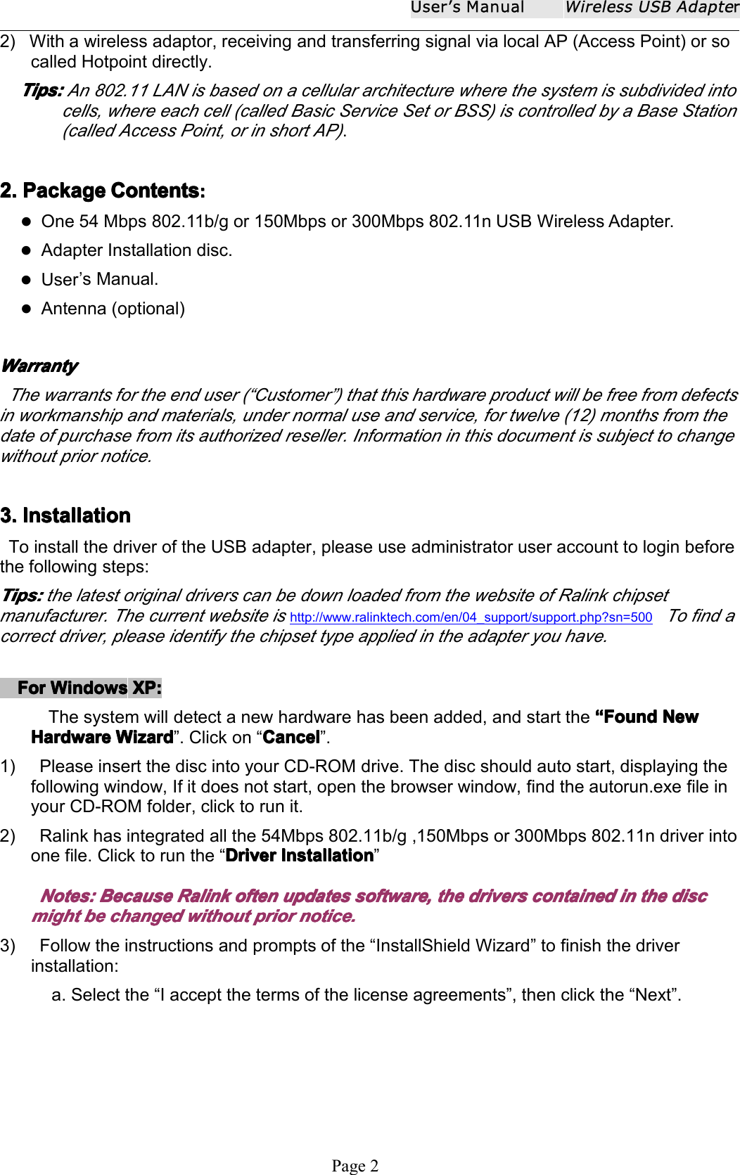 User ʼ s ManualWireless USB AdapterPage 22) With a wireless adaptor, receiving and transferring signal via local AP (Access Point) or socalled Hotpoint directly.Tips:Tips:Tips:Tips: An 802.11 LAN is based on a cellular architecture where the system is subdivided intocells, where each cell (called Basic Service Set or BSS) is controlled by a Base Station(called Access Point, or in short AP).2.2.2.2. PackagePackagePackagePackage ContentsContentsContentsContents ::::One 54 Mbps 802.11b/g or 150Mbps or 300Mbps 802.11n USB Wireless Adapter.Adapter Installation disc.User&rsquo;s Manual.Antenna (optional)WarrantyWarrantyWarrantyWarrantyThe warrants for the end user ( &ldquo; Customer &rdquo; ) that this hardware product will be free from defectsin workmanship and materials, under normal use and service, for twelve (12) months from thedate of purchase from its authorized reseller. Information in this document is subject to changewithout prior notice.3.3.3.3. InstallationInstallationInstallationInstallationTo install the driver of the USB adapter , please use administrator user account to login beforethe following steps:Tips:Tips:Tips:Tips: the latest original drivers can be down loaded from the website of Ralink chipsetmanufacturer . The current website ishttp://www.ralinktech.com/en/04_support/support.php?sn=500To find acorrect driver, please identify the chipset type applied in the adapter you have.ForForForFor WindowsWindowsWindowsWindows XP:XP:XP:XP:The system will detect a new hardware has been added, and start the &ldquo;&ldquo;&ldquo;&ldquo; FFFF oooo undundundund NewNewNewNewHHHH aaaa rdwarerdwarerdwarerdware WizardWizardWizardWizard &rdquo; . Click on &ldquo; CancelCancelCancelCancel &rdquo; .1) Please insert the disc into your CD-ROM drive. The disc should auto start, displaying thefollowing window, If it does not start, open the browser window, find the autorun.exe file inyour CD-ROM folder, click to run it.2) Ralink has integrated all the 54Mbps 802.11b/g , 150Mbps or 300Mbps 802.11n driver intoone file. Click to run the &ldquo; DriverDriverDriverDriver InstallationInstallationInstallationInstallation &rdquo;Notes:Notes:Notes:Notes: BecauseBecauseBecauseBecause RalinkRalinkRalinkRalink oftenoftenoftenoften updatesupdatesupdatesupdates softwaresoftwaresoftwaresoftware ,,,, thethethethe driversdriversdriversdrivers containedcontainedcontainedcontained inininin thethethethe discdiscdiscdiscmightmightmightmight bebebebe changedchangedchangedchanged withoutwithoutwithoutwithout priorpriorpriorprior notice.notice.notice.notice.3) Follow the instructions and prompts of the &ldquo; InstallShield Wizard &rdquo; to finish the driverinstallation:a. Select the &ldquo; I accept the terms of the license agreements &rdquo; , then click the &ldquo; Next &rdquo; .