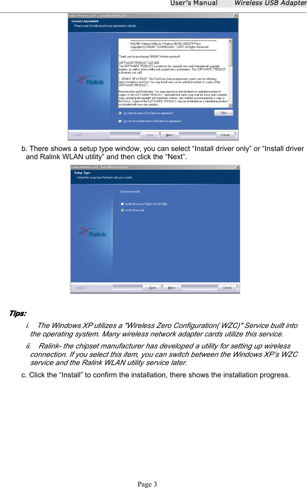 User ʼ s ManualWireless USB AdapterPage 3b. There shows a setup type window, you can select &ldquo; Install driver only &rdquo; or &ldquo; Install driverand Ralink WLAN utility &rdquo; and then click the &ldquo; Next &rdquo; .TipsTipsTipsTips ::::i . The Windows XP utilizes a "Wireless Zero Configuration( WZC)" Service built intothe operating system. Many wireless network adapter cards utilize this service.ii . Ralink - the chipset manufacturer has developed a utility for setting up wirelessconnection. If you select this item, you can switch between the Windows XP&rsquo;s WZCservice and the Ralink WLAN utility service later.c. Click the &ldquo; Install &rdquo; to confirm the installation, there shows the installation progress.