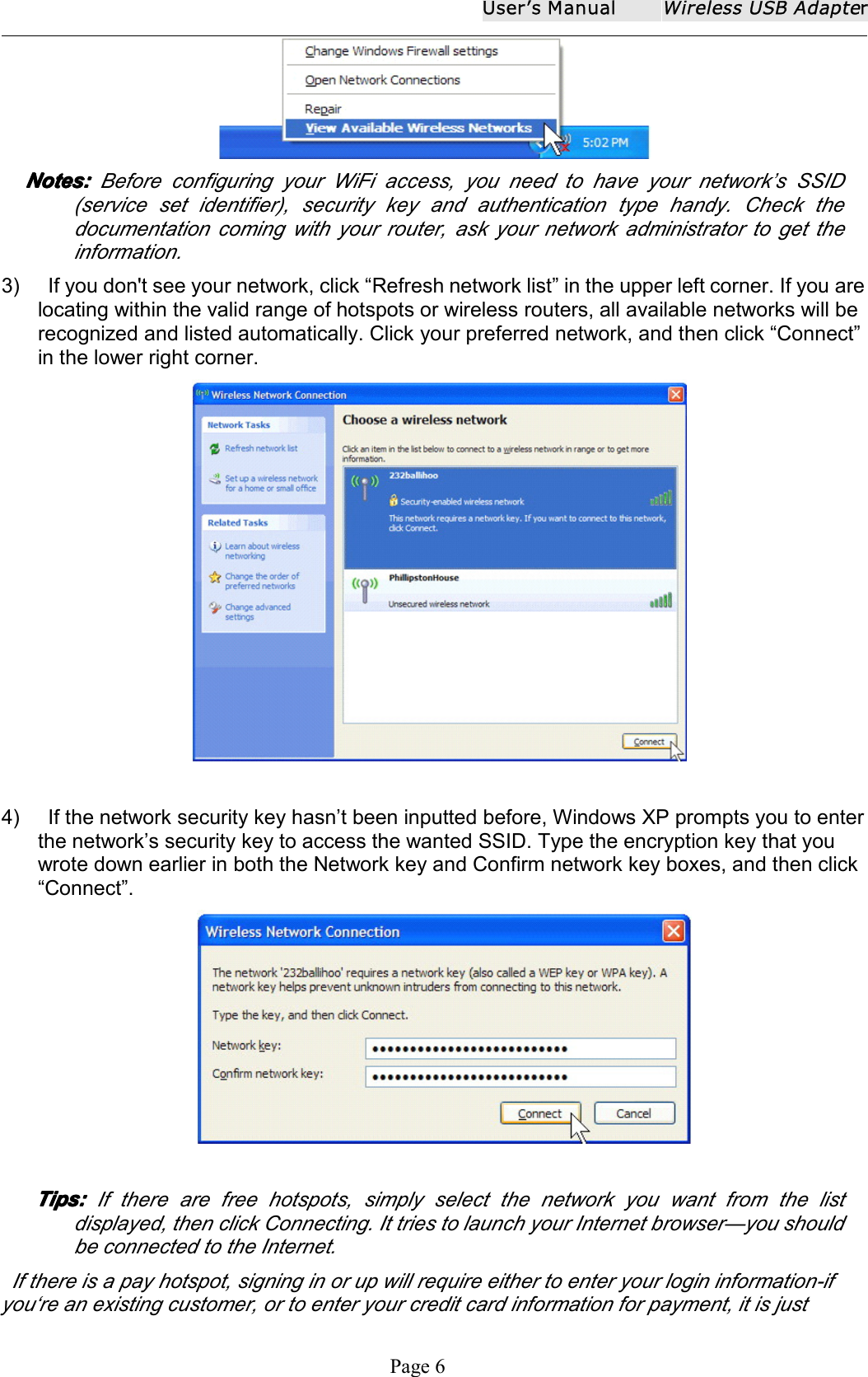 User ʼ s ManualWireless USB AdapterPage 6Notes:Notes:Notes:Notes: Before configuring your WiFi access, you need to have your network&rsquo;s SSID(service set identifier), security key and authentication type handy. Check thedocumentation coming with your router, ask your network administrator to get theinformation.3) If you don't see your network, click &ldquo; Refresh network list &rdquo; in the upper left corner. If you arelocating within the valid range of hotspots or wireless routers, all available networks will berecognized and listed automatically. Click your preferred network, and then click &ldquo; Connect &rdquo;in the lower right corner.4) If the network security key hasn &rsquo; t been inputted before, Windows XP prompts you to enterthe network &rsquo; s security key to access the wanted SSID. Type the encryption key that youwrote down earlier in both the Network key and Confirm network key boxes, and then click&ldquo; Connect &rdquo; .Tips:Tips:Tips:Tips: If there are free hotspots, simply select the network you want from the listdisplayed, then click Connecting. It tries to launch your Internet browser &mdash; you shouldbe connected to the Internet.If there is a pay hotspot, signing in or up will require either to enter your login information-ifyou &lsquo; re an existing customer, or to enter your credit card information for payment, it is just