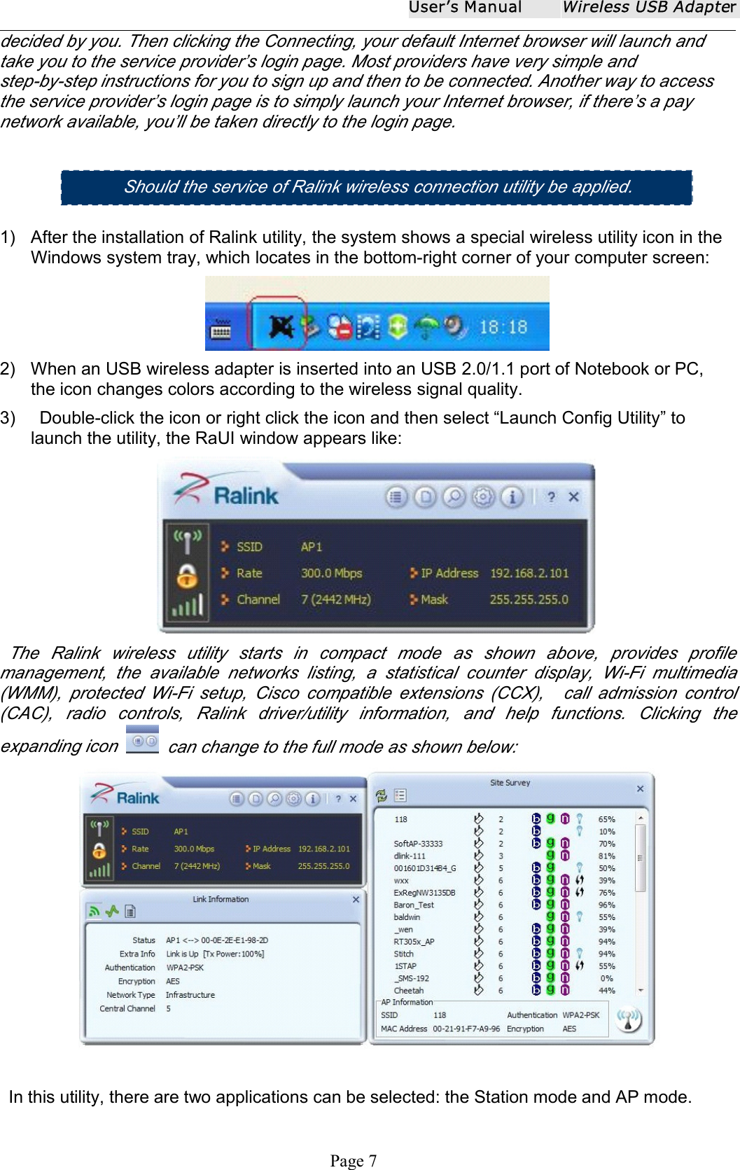 User ʼ s ManualWireless USB AdapterPage 7decided by you. Then clicking the Connecting, your default Internet browser will launch andtake you to the service provider&rsquo;s login page. Most providers have very simple andstep-by-step instructions for you to sign up and then to be connected. Another way to accessthe service provider&rsquo;s login page is to simply launch your Internet browser, if there&rsquo;s a paynetwork available, you&rsquo;ll be taken directly to the login page.1) After the installation of Ralink utility, the system shows a special wireless utility icon in theWindows system tray, which locates in the bottom-right corner of your computer screen:2) When an USB wireless adapter is inserted into an USB 2.0/1.1 port of Notebook or PC,the icon changes colors according to the wireless signal quality.3) Double-click the icon or right click the icon and then select &ldquo; Launch Config Utility &rdquo; tolaunch the utility, the RaUI window appears like:The Ralink wireless utility starts in compact mode as shown above , provides profilemanagement, the available networks listing, a statistical counter display, Wi-Fi multimedia(WMM), protected Wi-Fi setup, Cisco compatible extensions (CCX), call admission control(CAC), radio controls, Ralink driver/utility information, and help functions. Clicking theexpanding icon can change to the full mode as shown below:In this utility, there are two applications can be selected: the Station mode and AP mode.Should the s ervice of Ralink wireless connection utility be applied .