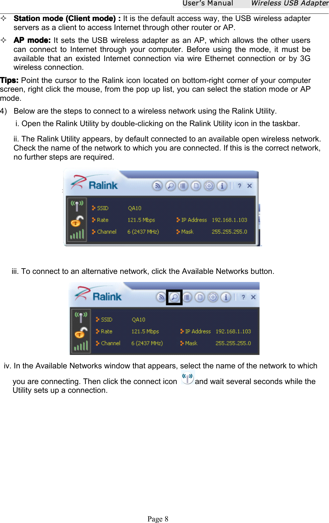 User ʼ s ManualWireless USB AdapterPage 8StationStationStationStation modemodemodemode (Client(Client(Client(Client mode)mode)mode)mode) ::::It is the default access way, the USB wireless adapterservers as a client to access Internet through other router or AP.APAPAPAP mode:mode:mode:mode: It sets the USB wireless adapter as an AP, which allows the other userscan connect to Internet through your computer. Before using the mode, it must beavailable that an existed Internet connection via wire Ethernet connection or by 3Gwireless connection.Tips:Tips:Tips:Tips: P oint the cursor to the Ralink icon located on bottom-right corner of your computerscreen , right click the mouse, from the pop up list, you can select the station mode or APmode.4) Below are the steps to connect to a wireless network using the Ralink Utility.i. Open the Ralink Utility by double-clicking on the Ralink Utility icon in the taskbar.ii. The Ralink Utility appears, by default connected to an available open wireless network.Check the name of the network to which you are connected. If this is the correct network,no further steps are required.iii. To connect to an alternative network, click the Available Networks button.iv. In the Available Networks window that appears, select the name of the network to whichyou are connecting. Then click the connect icon and wait several seconds while theUtility sets up a connection.