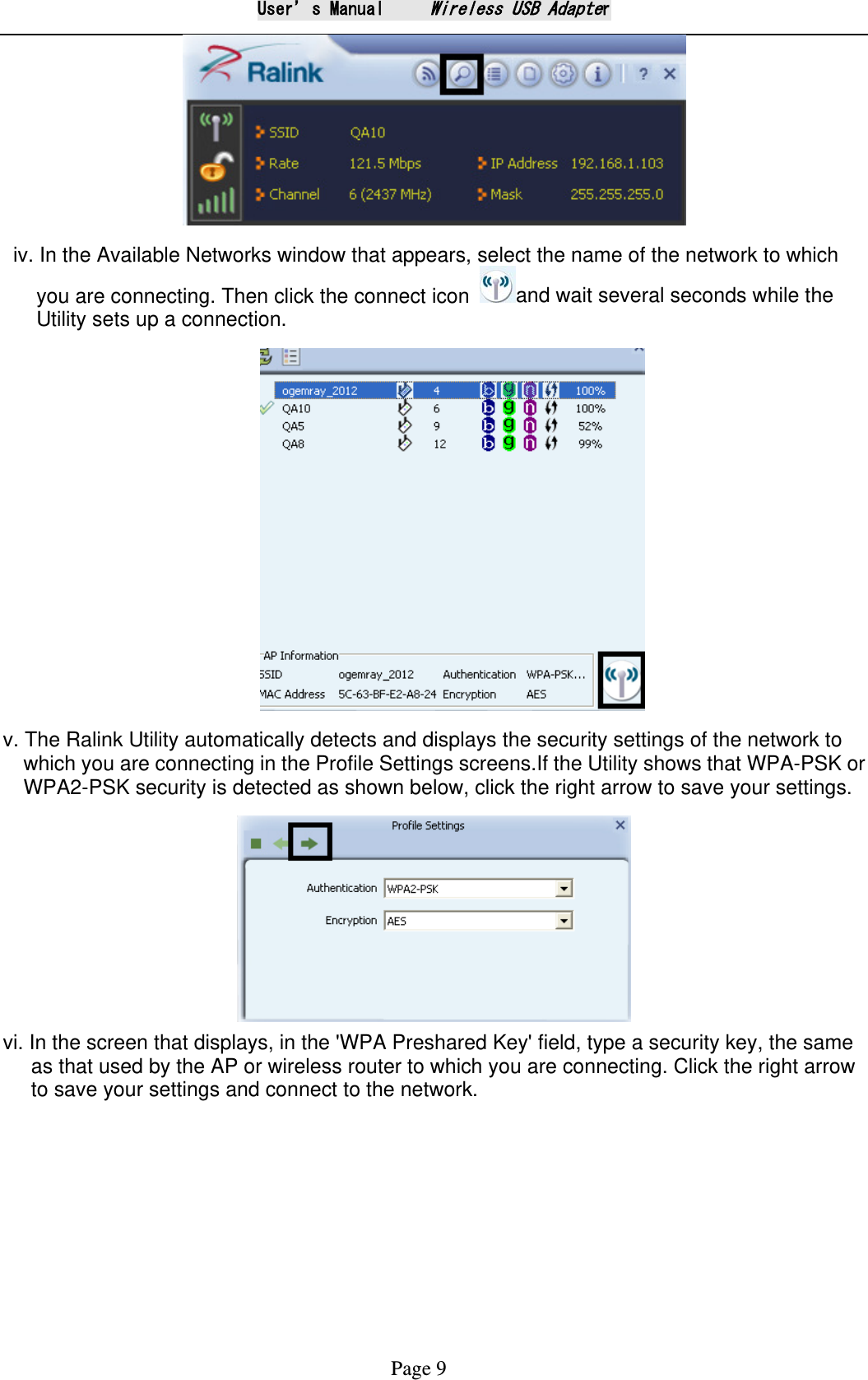 User&rsquo;s Manual     Wireless USB Adapter Page 9   iv. In the Available Networks window that appears, select the name of the network to which you are connecting. Then click the connect icon  and wait several seconds while the Utility sets up a connection.                              v. The Ralink Utility automatically detects and displays the security settings of the network to which you are connecting in the Profile Settings screens.If the Utility shows that WPA-PSK or WPA2-PSK security is detected as shown below, click the right arrow to save your settings.  vi. In the screen that displays, in the 'WPA Preshared Key' field, type a security key, the same as that used by the AP or wireless router to which you are connecting. Click the right arrow to save your settings and connect to the network.    