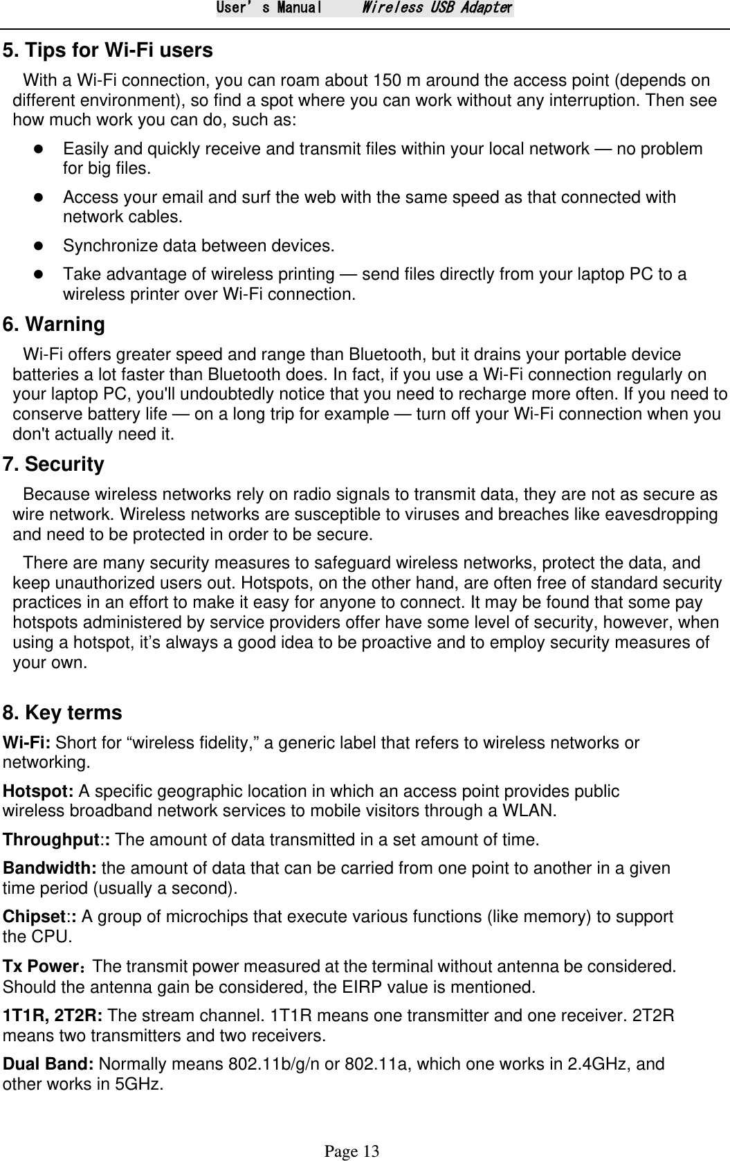 User&rsquo;s Manual     Wireless USB Adapter Page 13 5. Tips for Wi-Fi users   With a Wi-Fi connection, you can roam about 150 m around the access point (depends on different environment), so find a spot where you can work without any interruption. Then see how much work you can do, such as:    Easily and quickly receive and transmit files within your local network &mdash; no problem for big files.  Access your email and surf the web with the same speed as that connected with network cables.  Synchronize data between devices.  Take advantage of wireless printing &mdash; send files directly from your laptop PC to a wireless printer over Wi-Fi connection.   6. Warning   Wi-Fi offers greater speed and range than Bluetooth, but it drains your portable device batteries a lot faster than Bluetooth does. In fact, if you use a Wi-Fi connection regularly on your laptop PC, you'll undoubtedly notice that you need to recharge more often. If you need to conserve battery life &mdash; on a long trip for example &mdash; turn off your Wi-Fi connection when you don't actually need it.   7. Security Because wireless networks rely on radio signals to transmit data, they are not as secure as wire network. Wireless networks are susceptible to viruses and breaches like eavesdropping and need to be protected in order to be secure. There are many security measures to safeguard wireless networks, protect the data, and keep unauthorized users out. Hotspots, on the other hand, are often free of standard security practices in an effort to make it easy for anyone to connect. It may be found that some pay hotspots administered by service providers offer have some level of security, however, when using a hotspot, it&rsquo;s always a good idea to be proactive and to employ security measures of your own.  8. Key terms Wi-Fi: Short for &ldquo;wireless fidelity,&rdquo; a generic label that refers to wireless networks or networking. Hotspot: A specific geographic location in which an access point provides public wireless broadband network services to mobile visitors through a WLAN. Throughput:: The amount of data transmitted in a set amount of time.   Bandwidth: the amount of data that can be carried from one point to another in a given time period (usually a second).   Chipset:: A group of microchips that execute various functions (like memory) to support the CPU. Tx Power：The transmit power measured at the terminal without antenna be considered. Should the antenna gain be considered, the EIRP value is mentioned. 1T1R, 2T2R: The stream channel. 1T1R means one transmitter and one receiver. 2T2R means two transmitters and two receivers. Dual Band: Normally means 802.11b/g/n or 802.11a, which one works in 2.4GHz, and other works in 5GHz. 