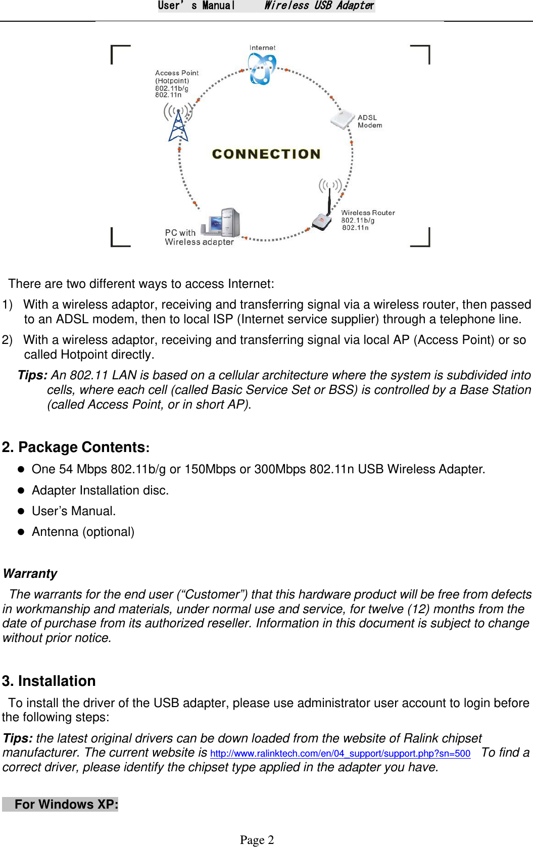 User&rsquo;s Manual     Wireless USB Adapter Page 2  There are two different ways to access Internet: 1)   With a wireless adaptor, receiving and transferring signal via a wireless router, then passed to an ADSL modem, then to local ISP (Internet service supplier) through a telephone line.   2)   With a wireless adaptor, receiving and transferring signal via local AP (Access Point) or so called Hotpoint directly. Tips: An 802.11 LAN is based on a cellular architecture where the system is subdivided into cells, where each cell (called Basic Service Set or BSS) is controlled by a Base Station (called Access Point, or in short AP).    2. Package Contents:  One 54 Mbps 802.11b/g or 150Mbps or 300Mbps 802.11n USB Wireless Adapter.  Adapter Installation disc.  User&rsquo;s Manual.  Antenna (optional)    Warranty The warrants for the end user (&ldquo;Customer&rdquo;) that this hardware product will be free from defects in workmanship and materials, under normal use and service, for twelve (12) months from the date of purchase from its authorized reseller. Information in this document is subject to change without prior notice.  3. Installation To install the driver of the USB adapter, please use administrator user account to login before the following steps: Tips: the latest original drivers can be down loaded from the website of Ralink chipset manufacturer. The current website is http://www.ralinktech.com/en/04_support/support.php?sn=500  To find a correct driver, please identify the chipset type applied in the adapter you have.    For Windows XP:   