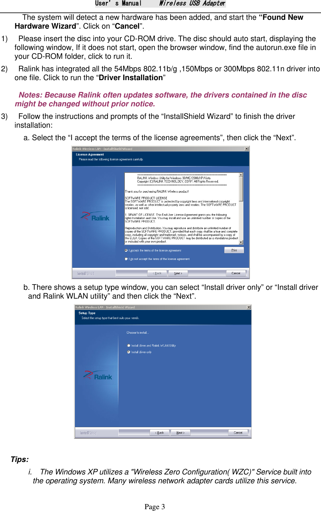 User&rsquo;s Manual     Wireless USB Adapter Page 3   The system will detect a new hardware has been added, and start the &ldquo;Found New Hardware Wizard&rdquo;. Click on &ldquo;Cancel&rdquo;. 1)    Please insert the disc into your CD-ROM drive. The disc should auto start, displaying the following window, If it does not start, open the browser window, find the autorun.exe file in your CD-ROM folder, click to run it. 2)    Ralink has integrated all the 54Mbps 802.11b/g ,150Mbps or 300Mbps 802.11n driver into one file. Click to run the &ldquo;Driver Installation&rdquo;   Notes: Because Ralink often updates software, the drivers contained in the disc might be changed without prior notice.  3)    Follow the instructions and prompts of the &ldquo;InstallShield Wizard&rdquo; to finish the driver installation: a. Select the &ldquo;I accept the terms of the license agreements&rdquo;, then click the &ldquo;Next&rdquo;.  b. There shows a setup type window, you can select &ldquo;Install driver only&rdquo; or &ldquo;Install driver and Ralink WLAN utility&rdquo; and then click the &ldquo;Next&rdquo;.     Tips:   i.  The Windows XP utilizes a "Wireless Zero Configuration( WZC)" Service built into the operating system. Many wireless network adapter cards utilize this service.   