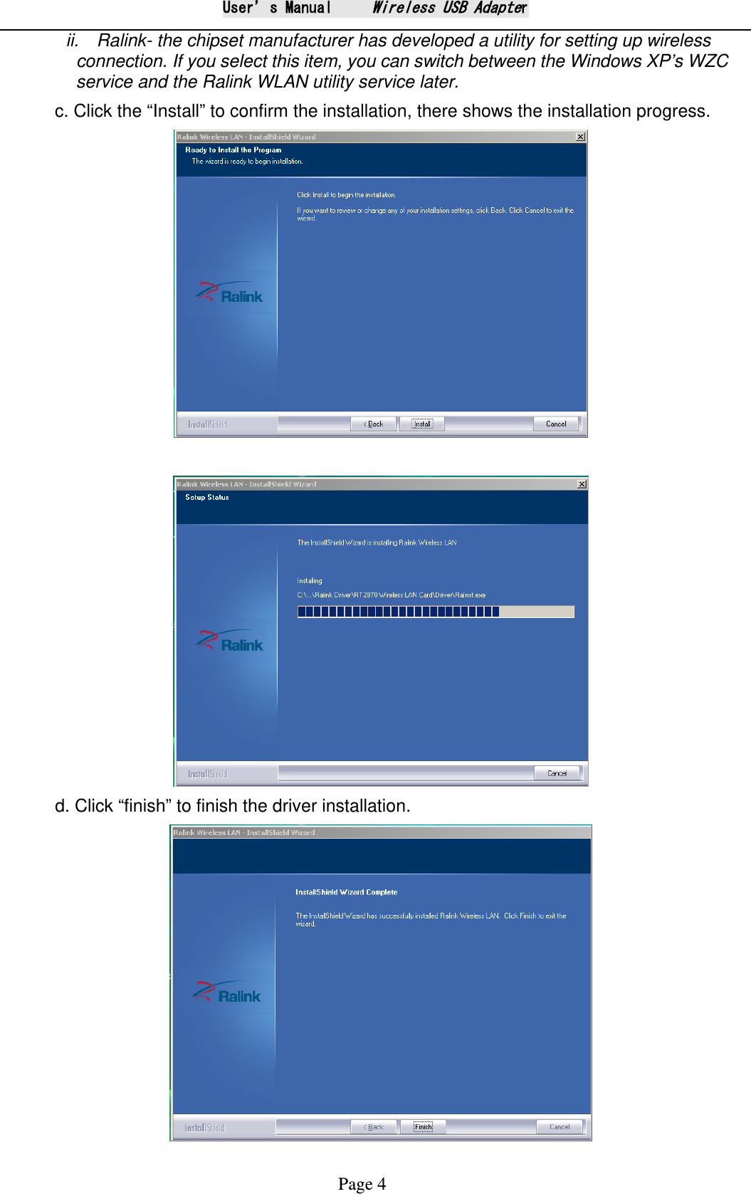 User&rsquo;s Manual     Wireless USB Adapter Page 4 ii.   Ralink- the chipset manufacturer has developed a utility for setting up wireless connection. If you select this item, you can switch between the Windows XP&rsquo;s WZC service and the Ralink WLAN utility service later. c. Click the &ldquo;Install&rdquo; to confirm the installation, there shows the installation progress.    d. Click &ldquo;finish&rdquo; to finish the driver installation.  