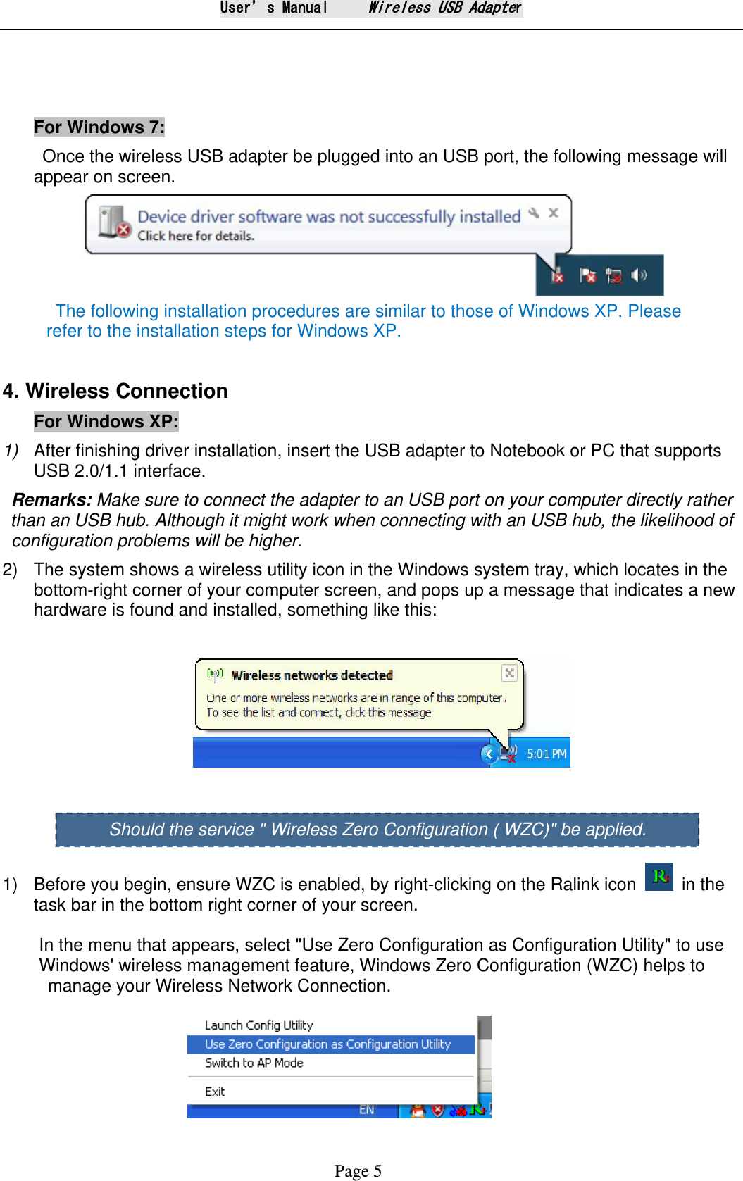 User&rsquo;s Manual     Wireless USB Adapter Page 5    For Windows 7:    Once the wireless USB adapter be plugged into an USB port, the following message will appear on screen.        The following installation procedures are similar to those of Windows XP. Please      refer to the installation steps for Windows XP.  4. Wireless Connection For Windows XP:  1) After finishing driver installation, insert the USB adapter to Notebook or PC that supports USB 2.0/1.1 interface.   Remarks: Make sure to connect the adapter to an USB port on your computer directly rather than an USB hub. Although it might work when connecting with an USB hub, the likelihood of    configuration problems will be higher. 2) The system shows a wireless utility icon in the Windows system tray, which locates in the bottom-right corner of your computer screen, and pops up a message that indicates a new hardware is found and installed, something like this:        1) Before you begin, ensure WZC is enabled, by right-clicking on the Ralink icon    in the task bar in the bottom right corner of your screen.  In the menu that appears, select "Use Zero Configuration as Configuration Utility" to use   Windows' wireless management feature, Windows Zero Configuration (WZC) helps to  manage your Wireless Network Connection.                             Should the service " Wireless Zero Configuration ( WZC)" be applied. 