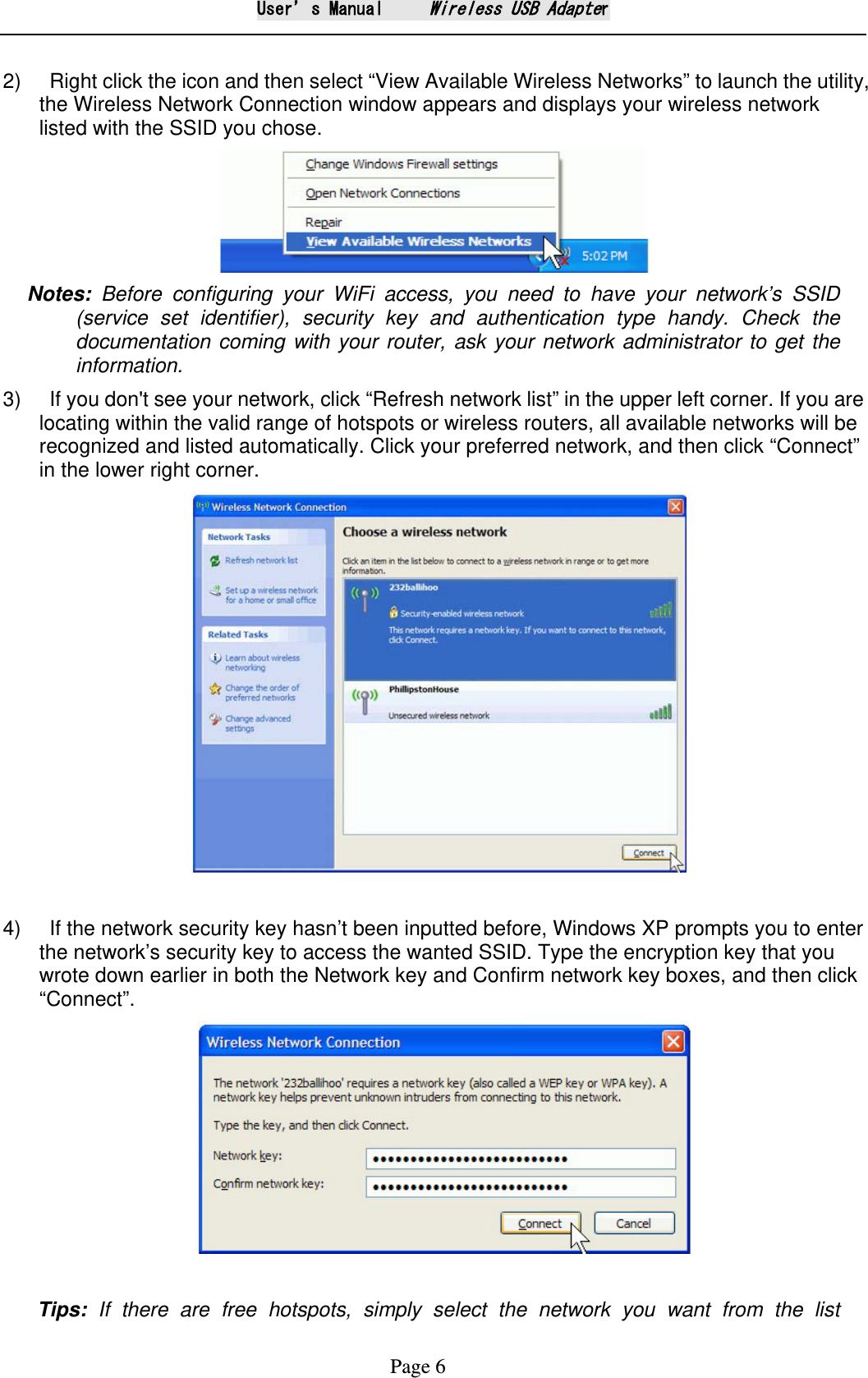 User&rsquo;s Manual     Wireless USB Adapter Page 6  2)    Right click the icon and then select &ldquo;View Available Wireless Networks&rdquo; to launch the utility, the Wireless Network Connection window appears and displays your wireless network listed with the SSID you chose.  Notes: Before configuring your WiFi access, you need to have your network&rsquo;s SSID (service set identifier), security key and authentication type handy. Check the documentation coming with your router, ask your network administrator to get the information.   3)    If you don't see your network, click &ldquo;Refresh network list&rdquo; in the upper left corner. If you are locating within the valid range of hotspots or wireless routers, all available networks will be recognized and listed automatically. Click your preferred network, and then click &ldquo;Connect&rdquo; in the lower right corner.   4)    If the network security key hasn&rsquo;t been inputted before, Windows XP prompts you to enter the network&rsquo;s security key to access the wanted SSID. Type the encryption key that you wrote down earlier in both the Network key and Confirm network key boxes, and then click &ldquo;Connect&rdquo;.    Tips:  If there are free hotspots, simply select the network you want from the list 