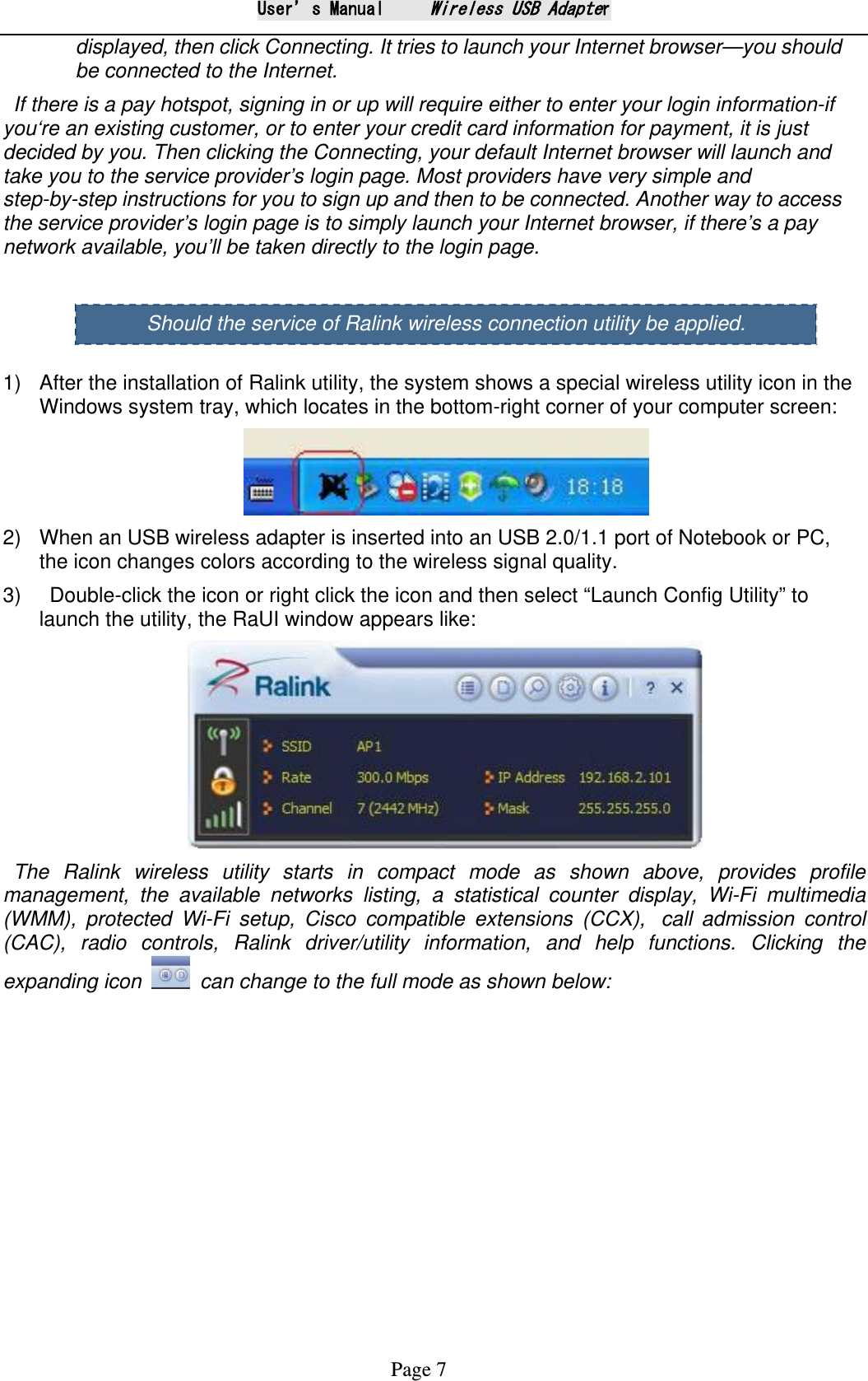 User&rsquo;s Manual     Wireless USB Adapter Page 7 displayed, then click Connecting. It tries to launch your Internet browser&mdash;you should be connected to the Internet.  If there is a pay hotspot, signing in or up will require either to enter your login information-if   you&lsquo;re an existing customer, or to enter your credit card information for payment, it is just decided by you. Then clicking the Connecting, your default Internet browser will launch and take you to the service provider&rsquo;s login page. Most providers have very simple and step-by-step instructions for you to sign up and then to be connected. Another way to access the service provider&rsquo;s login page is to simply launch your Internet browser, if there&rsquo;s a pay network available, you&rsquo;ll be taken directly to the login page.    1) After the installation of Ralink utility, the system shows a special wireless utility icon in the Windows system tray, which locates in the bottom-right corner of your computer screen:  2) When an USB wireless adapter is inserted into an USB 2.0/1.1 port of Notebook or PC,   the icon changes colors according to the wireless signal quality. 3)    Double-click the icon or right click the icon and then select &ldquo;Launch Config Utility&rdquo; to launch the utility, the RaUI window appears like:     The Ralink wireless utility starts in compact mode as shown above, provides profile management, the available networks listing, a statistical counter display, Wi-Fi multimedia (WMM), protected Wi-Fi setup, Cisco compatible extensions (CCX),  call admission control (CAC), radio controls, Ralink driver/utility information, and help functions. Clicking the expanding icon   can change to the full mode as shown below: Should the service of Ralink wireless connection utility be applied.  