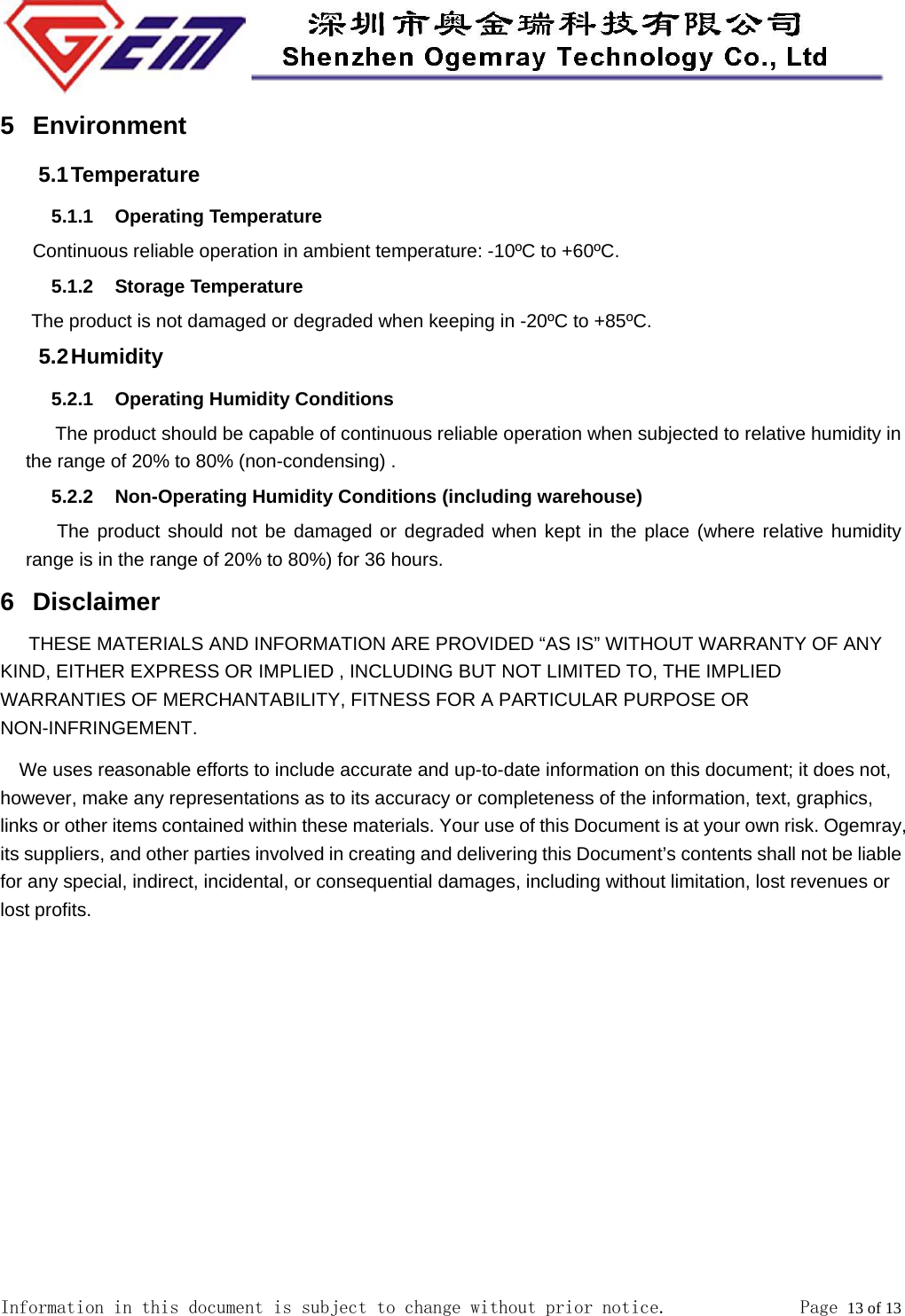  Information in this document is subject to change without prior notice.              Page 13 of 13  5 Environment 5.1 Temperature 5.1.1 Operating Temperature    Continuous reliable operation in ambient temperature: -10&ordm;C to +60&ordm;C. 5.1.2 Storage Temperature     The product is not damaged or degraded when keeping in -20&ordm;C to +85&ordm;C. 5.2 Humidity 5.2.1  Operating Humidity Conditions      The product should be capable of continuous reliable operation when subjected to relative humidity in the range of 20% to 80% (non-condensing) . 5.2.2  Non-Operating Humidity Conditions (including warehouse)    The product should not be damaged or degraded when kept in the place (where relative humidity range is in the range of 20% to 80%) for 36 hours. 6 Disclaimer THESE MATERIALS AND INFORMATION ARE PROVIDED &ldquo;AS IS&rdquo; WITHOUT WARRANTY OF ANY KIND, EITHER EXPRESS OR IMPLIED , INCLUDING BUT NOT LIMITED TO, THE IMPLIED WARRANTIES OF MERCHANTABILITY, FITNESS FOR A PARTICULAR PURPOSE OR NON-INFRINGEMENT. We uses reasonable efforts to include accurate and up-to-date information on this document; it does not, however, make any representations as to its accuracy or completeness of the information, text, graphics, links or other items contained within these materials. Your use of this Document is at your own risk. Ogemray, its suppliers, and other parties involved in creating and delivering this Document&rsquo;s contents shall not be liable for any special, indirect, incidental, or consequential damages, including without limitation, lost revenues or lost profits.   
