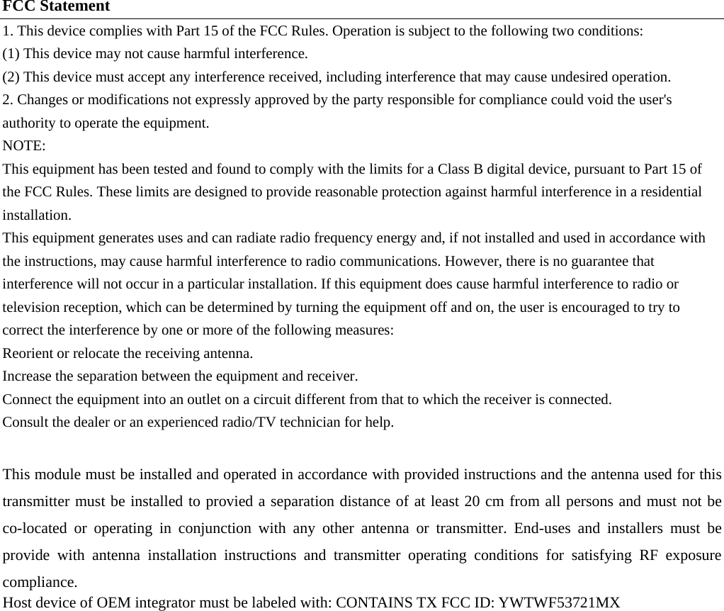 FCC Statement 1. This device complies with Part 15 of the FCC Rules. Operation is subject to the following two conditions: (1) This device may not cause harmful interference. (2) This device must accept any interference received, including interference that may cause undesired operation. 2. Changes or modifications not expressly approved by the party responsible for compliance could void the user's authority to operate the equipment. NOTE:  This equipment has been tested and found to comply with the limits for a Class B digital device, pursuant to Part 15 of the FCC Rules. These limits are designed to provide reasonable protection against harmful interference in a residential installation. This equipment generates uses and can radiate radio frequency energy and, if not installed and used in accordance with the instructions, may cause harmful interference to radio communications. However, there is no guarantee that interference will not occur in a particular installation. If this equipment does cause harmful interference to radio or television reception, which can be determined by turning the equipment off and on, the user is encouraged to try to correct the interference by one or more of the following measures: Reorient or relocate the receiving antenna. Increase the separation between the equipment and receiver. Connect the equipment into an outlet on a circuit different from that to which the receiver is connected.   Consult the dealer or an experienced radio/TV technician for help.  This module must be installed and operated in accordance with provided instructions and the antenna used for this transmitter must be installed to provied a separation distance of at least 20 cm from all persons and must not be co-located or operating in conjunction with any other antenna or transmitter. End-uses and installers must be provide with antenna installation instructions and transmitter operating conditions for satisfying RF exposure compliance.  Host device of OEM integrator must be labeled with: CONTAINS TX FCC ID: YWTWF53721MX   