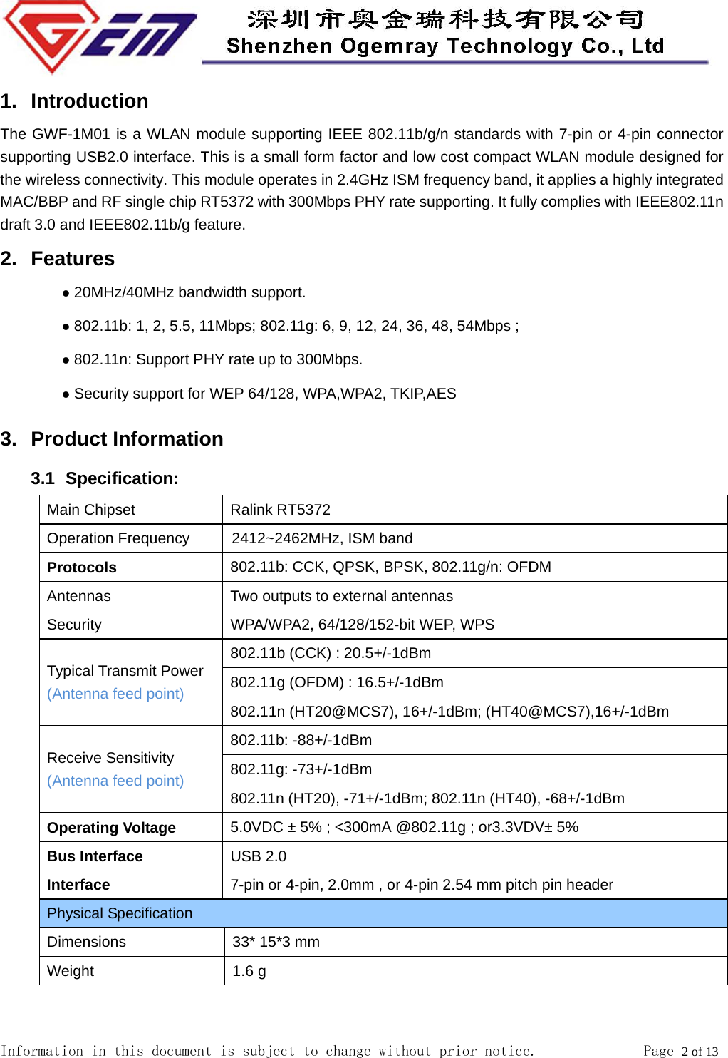  Information in this document is subject to change without prior notice.              Page 2 of 13  1. Introduction The GWF-1M01 is a WLAN module supporting IEEE 802.11b/g/n standards with 7-pin or 4-pin connector supporting USB2.0 interface. This is a small form factor and low cost compact WLAN module designed for the wireless connectivity. This module operates in 2.4GHz ISM frequency band, it applies a highly integrated MAC/BBP and RF single chip RT5372 with 300Mbps PHY rate supporting. It fully complies with IEEE802.11n draft 3.0 and IEEE802.11b/g feature. 2. Features z 20MHz/40MHz bandwidth support.   z 802.11b: 1, 2, 5.5, 11Mbps; 802.11g: 6, 9, 12, 24, 36, 48, 54Mbps ; z 802.11n: Support PHY rate up to 300Mbps. z Security support for WEP 64/128, WPA,WPA2, TKIP,AES 3. Product Information 3.1   Specification: Main Chipset  Ralink RT5372 Operation Frequency          2412~2462MHz, ISM band Protocols 802.11b: CCK, QPSK, BPSK, 802.11g/n: OFDM Antennas  Two outputs to external antennas   Security  WPA/WPA2, 64/128/152-bit WEP, WPS Typical Transmit Power (Antenna feed point) 802.11b (CCK) : 20.5+/-1dBm 802.11g (OFDM) : 16.5+/-1dBm 802.11n (HT20@MCS7), 16+/-1dBm; (HT40@MCS7),16+/-1dBm Receive Sensitivity (Antenna feed point) 802.11b: -88+/-1dBm 802.11g: -73+/-1dBm 802.11n (HT20), -71+/-1dBm; 802.11n (HT40), -68+/-1dBm Operating Voltage 5.0VDC &plusmn; 5% ; <300mA @802.11g ; or3.3VDV&plusmn; 5%   Bus Interface USB 2.0 Interface 7-pin or 4-pin, 2.0mm , or 4-pin 2.54 mm pitch pin header Physical Specification Dimensions  33* 15*3 mm Weight 1.6 g  