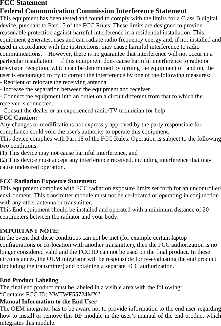 FCC Statement Federal Communication Commission Interference Statement   This equipment has been tested and found to comply with the limits for a Class B digital device, pursuant to Part 15 of the FCC Rules. These limits are designed to provide reasonable protection against harmful interference in a residential installation. This equipment generates, uses and can radiate radio frequency energy and, if not installed and used in accordance with the instructions, may cause harmful interference to radio communications.    However, there is no guarantee that interference will not occur in a particular installation.    If this equipment does cause harmful interference to radio or television reception, which can be determined by turning the equipment off and on, the user is encouraged to try to correct the interference by one of the following measures:   - Reorient or relocate the receiving antenna.   - Increase the separation between the equipment and receiver.   - Connect the equipment into an outlet on a circuit different from that to which the receiver is connected.   - Consult the dealer or an experienced radio/TV technician for help.   FCC Caution:   Any changes or modifications not expressly approved by the party responsible for compliance could void the user's authority to operate this equipment.   This device complies with Part 15 of the FCC Rules. Operation is subject to the following two conditions:   (1) This device may not cause harmful interference, and (2) This device must accept any interference received, including interference that may cause undesired operation.    FCC Radiation Exposure Statement:     This equipment complies with FCC radiation exposure limits set forth for an uncontrolled environment. This transmitter module must not be co-located or operating in conjunction with any other antenna or transmitter.     This End equipment should be installed and operated with a minimum distance of 20 centimeters between the radiator and your body.  IMPORTANT NOTE:   In the event that these conditions can not be met (for example certain laptop configurations or co-location with another transmitter), then the FCC authorization is no longer considered valid and the FCC ID can not be used on the final product. In these circumstances, the OEM integrator will be responsible for re-evaluating the end product (including the transmitter) and obtaining a separate FCC authorization.    End Product Labeling   The final end product must be labeled in a visible area with the following:           &ldquo;Contains FCC ID: YWTWF55724MX&rdquo;.     Manual Information to the End User     The OEM integrator has to be aware not to provide information to the end user regarding how to install or remove this RF module in the user&rsquo;s manual of the end product which integrates this module.