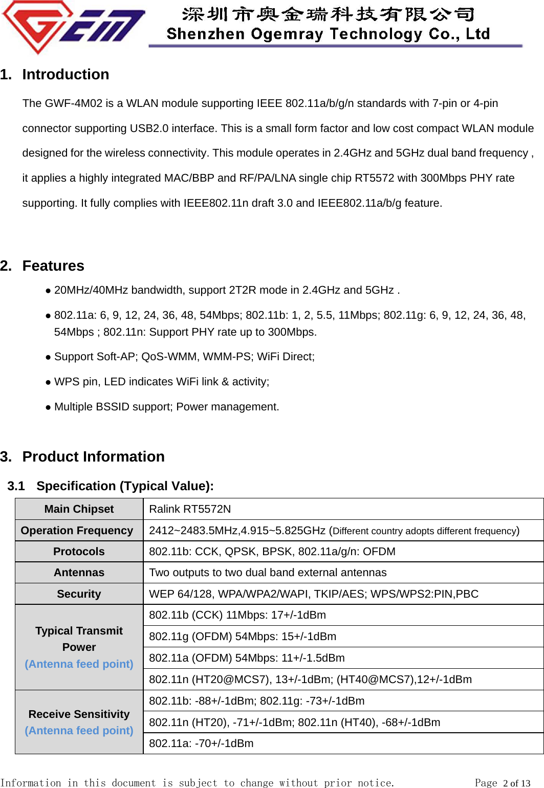  Information in this document is subject to change without prior notice.              Page 2 of 13  1. Introduction The GWF-4M02 is a WLAN module supporting IEEE 802.11a/b/g/n standards with 7-pin or 4-pin connector supporting USB2.0 interface. This is a small form factor and low cost compact WLAN module designed for the wireless connectivity. This module operates in 2.4GHz and 5GHz dual band frequency , it applies a highly integrated MAC/BBP and RF/PA/LNA single chip RT5572 with 300Mbps PHY rate supporting. It fully complies with IEEE802.11n draft 3.0 and IEEE802.11a/b/g feature.  2. Features  20MHz/40MHz bandwidth, support 2T2R mode in 2.4GHz and 5GHz .    802.11a: 6, 9, 12, 24, 36, 48, 54Mbps; 802.11b: 1, 2, 5.5, 11Mbps; 802.11g: 6, 9, 12, 24, 36, 48, 54Mbps ; 802.11n: Support PHY rate up to 300Mbps.  Support Soft-AP; QoS-WMM, WMM-PS; WiFi Direct;  WPS pin, LED indicates WiFi link &amp; activity;  Multiple BSSID support; Power management.  3. Product Information 3.1   Specification (Typical Value): Main Chipset  Ralink RT5572N Operation Frequency  2412~2483.5MHz,4.915~5.825GHz (Different country adopts different frequency) Protocols  802.11b: CCK, QPSK, BPSK, 802.11a/g/n: OFDM Antennas  Two outputs to two dual band external antennas   Security  WEP 64/128, WPA/WPA2/WAPI, TKIP/AES; WPS/WPS2:PIN,PBC Typical Transmit Power (Antenna feed point) 802.11b (CCK) 11Mbps: 17+/-1dBm 802.11g (OFDM) 54Mbps: 15+/-1dBm 802.11a (OFDM) 54Mbps: 11+/-1.5dBm 802.11n (HT20@MCS7), 13+/-1dBm; (HT40@MCS7),12+/-1dBm Receive Sensitivity (Antenna feed point) 802.11b: -88+/-1dBm; 802.11g: -73+/-1dBm 802.11n (HT20), -71+/-1dBm; 802.11n (HT40), -68+/-1dBm 802.11a: -70+/-1dBm 