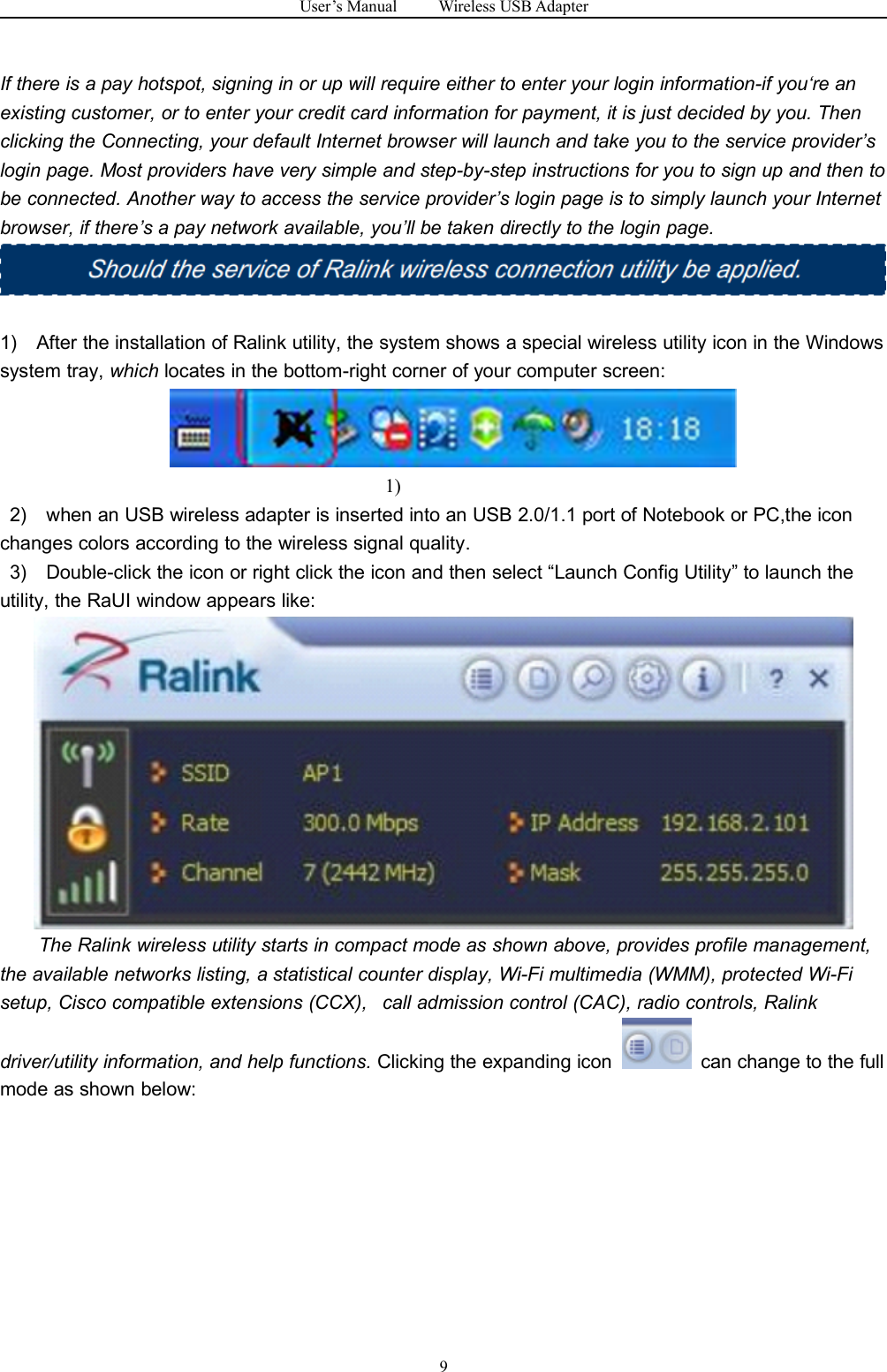 User&rsquo;s Manual Wireless USB Adapter9If there is a pay hotspot, signing in or up will require either to enter your login information-if you&lsquo;re anexisting customer, or to enter your credit card information for payment, it is just decided by you. Thenclicking the Connecting, your default Internet browser will launch and take you to the service provider&rsquo;slogin page. Most providers have very simple and step-by-step instructions for you to sign up and then tobe connected. Another way to access the service provider&rsquo;s login page is to simply launch your Internetbrowser, if there&rsquo;s a pay network available, you&rsquo;ll be taken directly to the login page.1) After the installation of Ralink utility, the system shows a special wireless utility icon in the Windowssystem tray, which locates in the bottom-right corner of your computer screen:1)2) when an USB wireless adapter is inserted into an USB 2.0/1.1 port of Notebook or PC,the iconchanges colors according to the wireless signal quality.3) Double-click the icon or right click the icon and then select &ldquo;Launch Config Utility&rdquo; to launch theutility, the RaUI window appears like:The Ralink wireless utility starts in compact mode as shown above, provides profile management,the available networks listing, a statistical counter display, Wi-Fi multimedia (WMM), protected Wi-Fisetup, Cisco compatible extensions (CCX), call admission control (CAC), radio controls, Ralinkdriver/utility information, and help functions. Clicking the expanding icon can change to the fullmode as shown below: