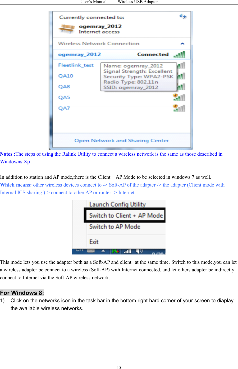 User&rsquo;s Manual Wireless USB Adapter15Notes :The steps of using the Ralink Utility to connect a wireless network is the same as those described inWindowns Xp .In addition to station and AP mode,rhere is the Client + AP Mode to be selected in windows 7 as well.Which means: other wireless devices connect to -> Soft-AP of the adapter -> the adapter (Client mode withInternal ICS sharing )-> connect to other AP or router -> Internet.This mode lets you use the adapter both as a Soft-AP and client at the same time. Switch to this mode,you can leta wireless adapter be connect to a wireless (Soft-AP) with Internet connected, and let others adapter be indirectlyconnect to Internet via the Soft-AP wireless network.For Windows 8:1) Click on the networks icon in the task bar in the bottom right hard corner of your screen to diaplaythe avaliable wireless networks.