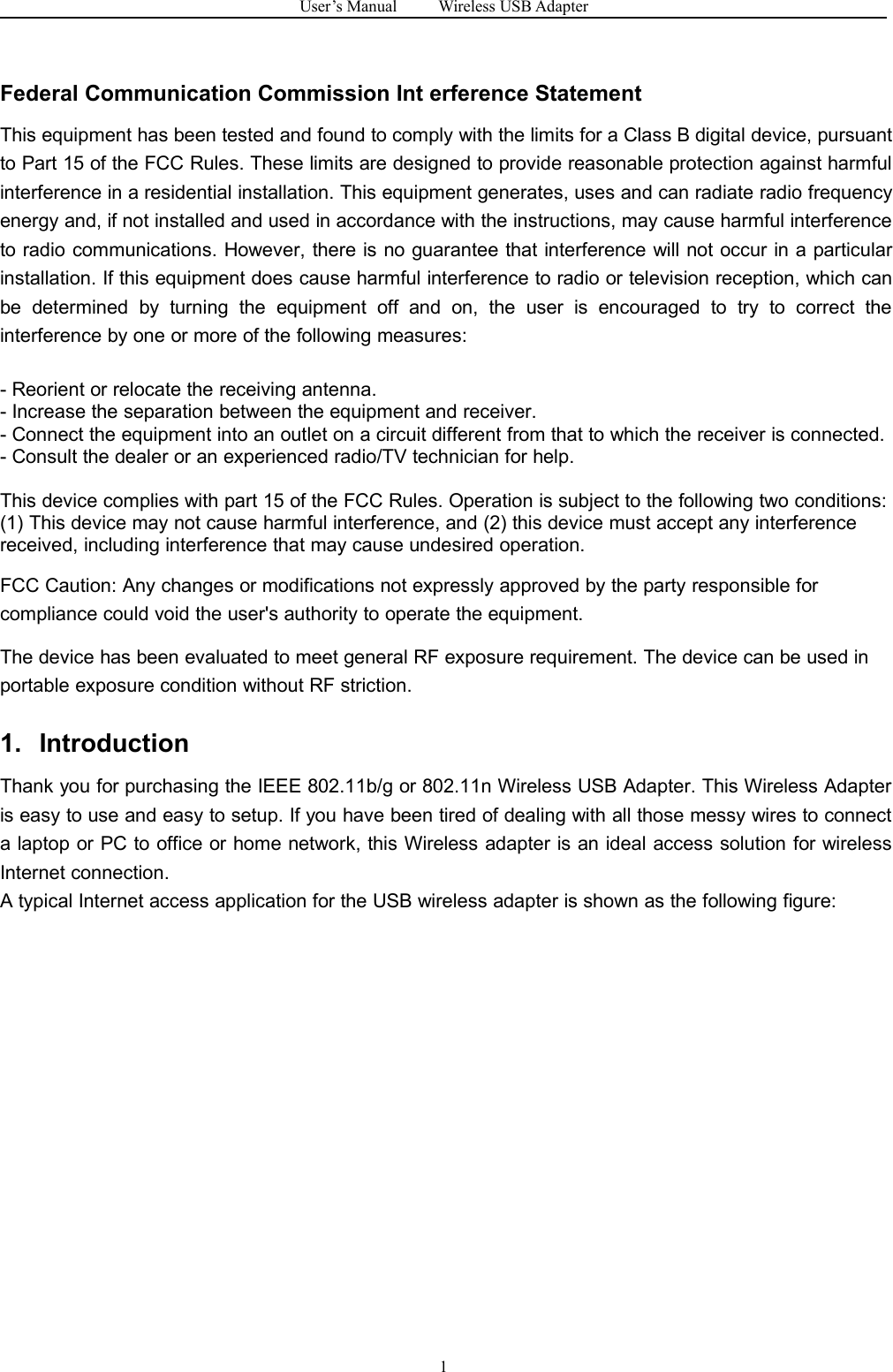 User&rsquo;s Manual Wireless USB Adapter1Federal Communication Commission Int erference StatementThis equipment has been tested and found to comply with the limits for a Class B digital device, pursuantto Part 15 of the FCC Rules. These limits are designed to provide reasonable protection against harmfulinterference in a residential installation. This equipment generates, uses and can radiate radio frequencyenergy and, if not installed and used in accordance with the instructions, may cause harmful interferenceto radio communications. However, there is no guarantee that interference will not occur in a particularinstallation. If this equipment does cause harmful interference to radio or television reception, which canbe determined by turning the equipment off and on, the user is encouraged to try to correct theinterference by one or more of the following measures:- Reorient or relocate the receiving antenna.- Increase the separation between the equipment and receiver.- Connect the equipment into an outlet on a circuit different from that to which the receiver is connected.- Consult the dealer or an experienced radio/TV technician for help.This device complies with part 15 of the FCC Rules. Operation is subject to the following two conditions:(1) This device may not cause harmful interference, and (2) this device must accept any interferencereceived, including interference that may cause undesired operation.FCC Caution: Any changes or modifications not expressly approved by the party responsible forcompliance could void the user's authority to operate the equipment.The device has been evaluated to meet general RF exposure requirement. The device can be used inportable exposure condition without RF striction.1. IntroductionThank you for purchasing the IEEE 802.11b/g or 802.11n Wireless USB Adapter. This Wireless Adapteris easy to use and easy to setup. If you have been tired of dealing with all those messy wires to connecta laptop or PC to office or home network, this Wireless adapter is an ideal access solution for wirelessInternet connection.A typical Internet access application for the USB wireless adapter is shown as the following figure: