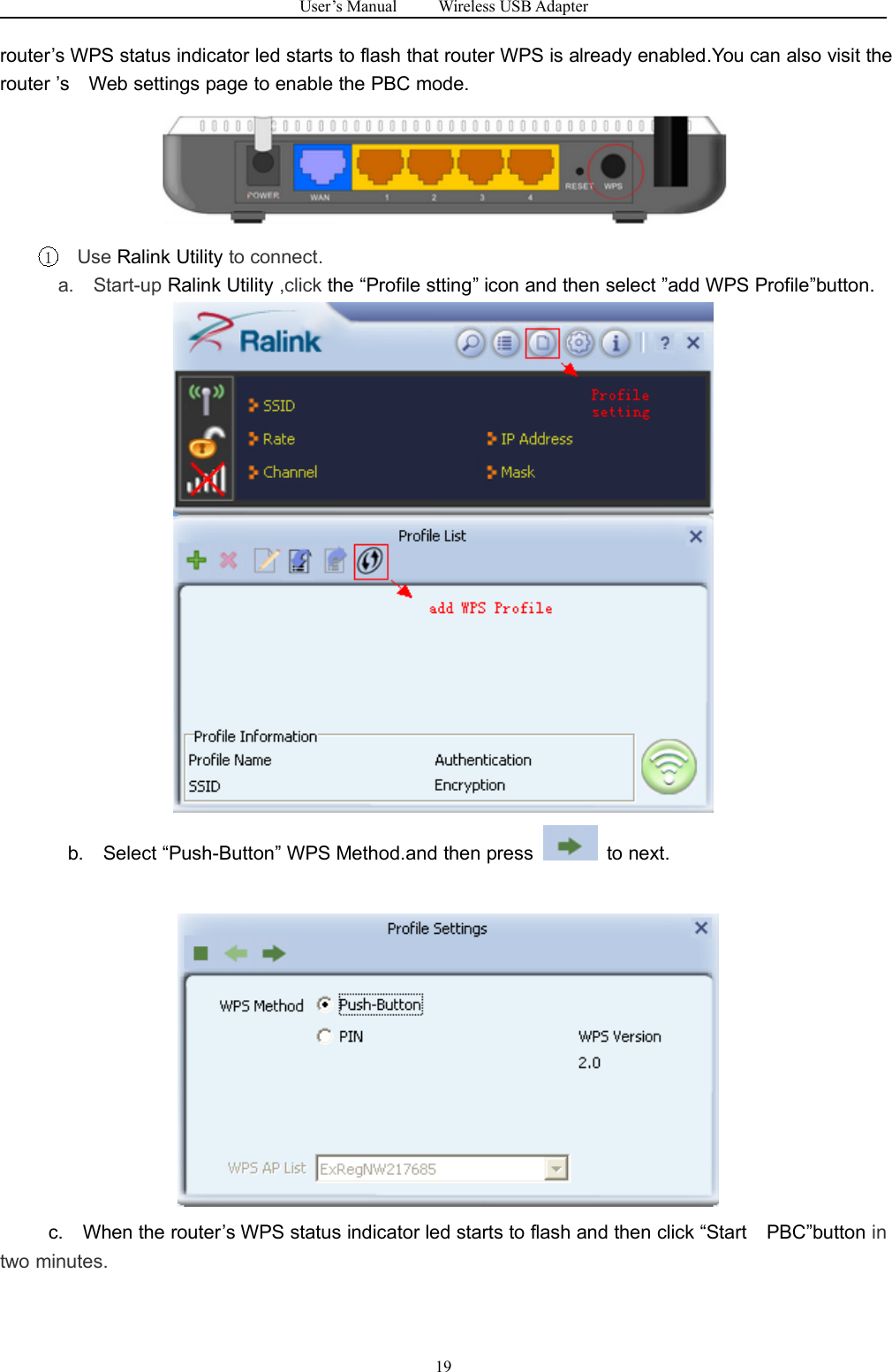 User&rsquo;s Manual Wireless USB Adapter19router&rsquo;s WPS status indicator led starts to flash that router WPS is already enabled.You can also visit therouter &rsquo;s Web settings page to enable the PBC mode.1Use Ralink Utility to connect.a. Start-up Ralink Utility ,click the &ldquo;Profile stting&rdquo; icon and then select &rdquo;add WPS Profile&rdquo;button.b. Select &ldquo;Push-Button&rdquo; WPS Method.and then press to next.c. When the router&rsquo;s WPS status indicator led starts to flash and then click &ldquo;Start PBC&rdquo;button intwo minutes.