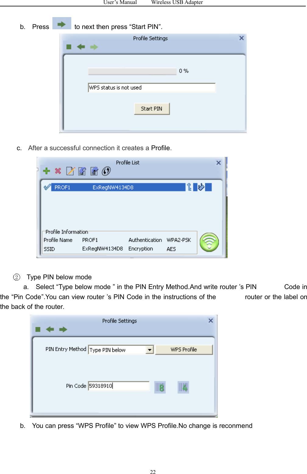 User&rsquo;s Manual Wireless USB Adapter22b. Press to next then press &ldquo;Start PIN&rdquo;.c. After a successful connection it creates a Profile.2Type PIN below modea. Select &ldquo;Type below mode &rdquo; in the PIN Entry Method.And write router &rsquo;s PIN Code inthe &ldquo;Pin Code&rdquo;.You can view router &rsquo;s PIN Code in the instructions of the router or the label onthe back of the router.b. You can press &ldquo;WPS Profile&rdquo; to view WPS Profile.No change is reconmend