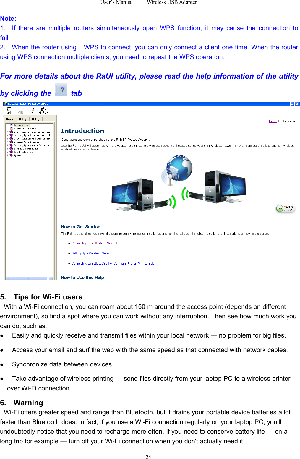 User&rsquo;s Manual Wireless USB Adapter24Note:1. If there are multiple routers simultaneously open WPS function, it may cause the connection tofail.2. When the router using WPS to connect ,you can only connect a client one time. When the routerusing WPS connection multiple clients, you need to repeat the WPS operation.For more details about the RaUI utility, please read the help information of the utilityby clicking the tab5. Tips for Wi-Fi usersWith a Wi-Fi connection, you can roam about 150 m around the access point (depends on differentenvironment), so find a spot where you can work without any interruption. Then see how much work youcan do, such as:Easily and quickly receive and transmit files within your local network &mdash; no problem for big files.Access your email and surf the web with the same speed as that connected with network cables.Synchronize data between devices.Take advantage of wireless printing &mdash; send files directly from your laptop PC to a wireless printerover Wi-Fi connection.6. WarningWi-Fi offers greater speed and range than Bluetooth, but it drains your portable device batteries a lotfaster than Bluetooth does. In fact, if you use a Wi-Fi connection regularly on your laptop PC, you'llundoubtedly notice that you need to recharge more often. If you need to conserve battery life &mdash; on along trip for example &mdash; turn off your Wi-Fi connection when you don't actually need it.