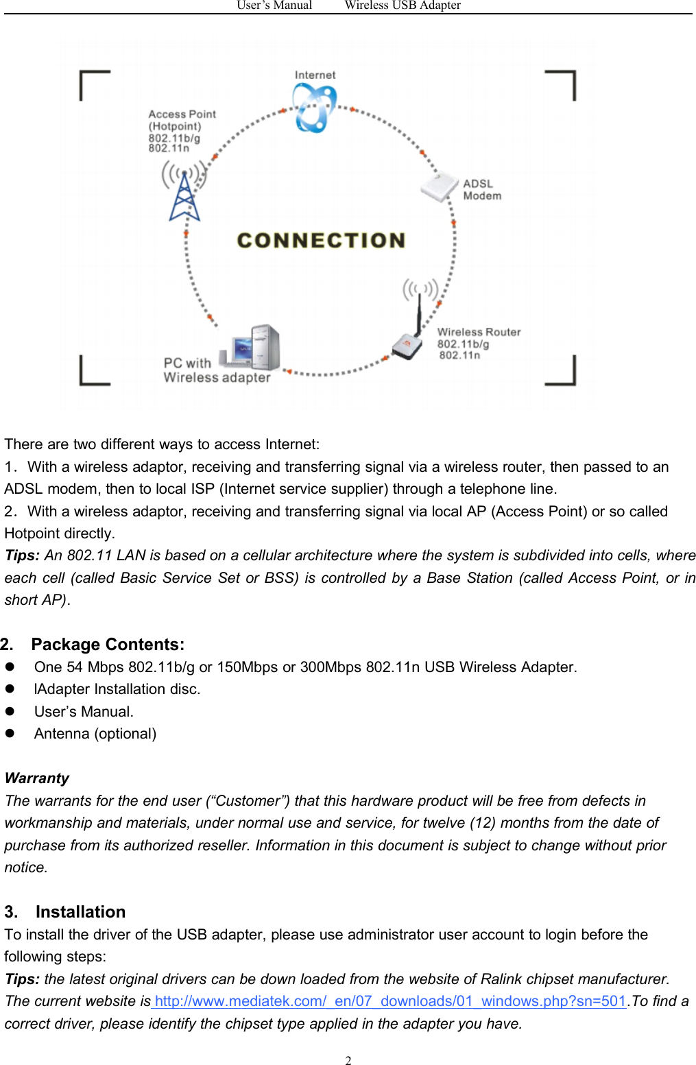 User&rsquo;s Manual Wireless USB Adapter2There are two different ways to access Internet:1．With a wireless adaptor, receiving and transferring signal via a wireless router, then passed to anADSL modem, then to local ISP (Internet service supplier) through a telephone line.2．With a wireless adaptor, receiving and transferring signal via local AP (Access Point) or so calledHotpoint directly.Tips: An 802.11 LAN is based on a cellular architecture where the system is subdivided into cells, whereeach cell (called Basic Service Set or BSS) is controlled by a Base Station (called Access Point, or inshort AP).2. Package Contents:One 54 Mbps 802.11b/g or 150Mbps or 300Mbps 802.11n USB Wireless Adapter.lAdapter Installation disc.User&rsquo;s Manual.Antenna (optional)WarrantyThe warrants for the end user (&ldquo;Customer&rdquo;) that this hardware product will be free from defects inworkmanship and materials, under normal use and service, for twelve (12) months from the date ofpurchase from its authorized reseller. Information in this document is subject to change without priornotice.3. InstallationTo install the driver of the USB adapter, please use administrator user account to login before thefollowing steps:Tips: the latest original drivers can be down loaded from the website of Ralink chipset manufacturer.The current website is http://www.mediatek.com/_en/07_downloads/01_windows.php?sn=501.To find acorrect driver, please identify the chipset type applied in the adapter you have.
