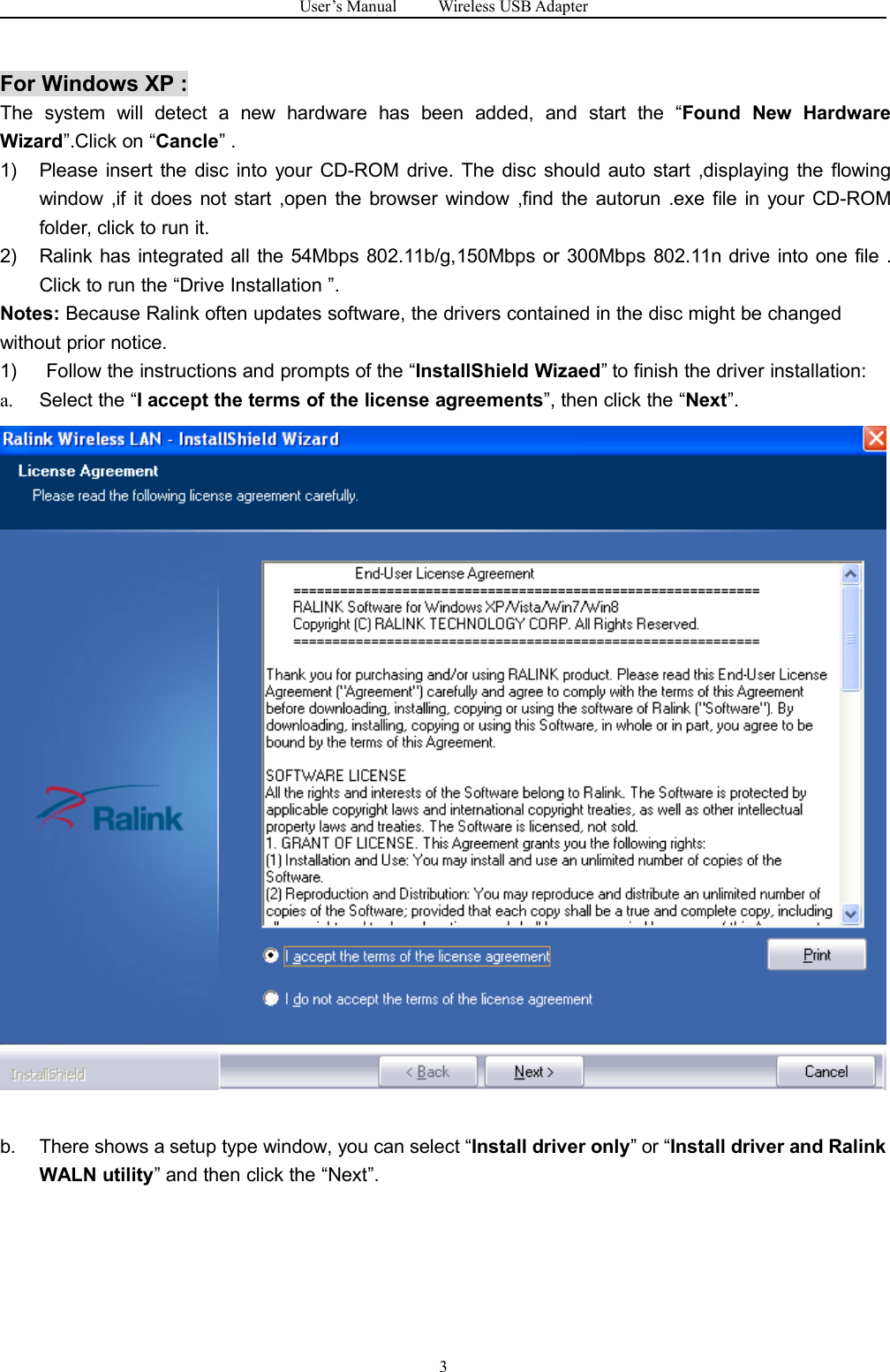 User&rsquo;s Manual Wireless USB Adapter3For Windows XP :The system will detect a new hardware has been added, and start the &ldquo;Found New HardwareWizard&rdquo;.Click on &ldquo;Cancle&rdquo; .1) Please insert the disc into your CD-ROM drive. The disc should auto start ,displaying the flowingwindow ,if it does not start ,open the browser window ,find the autorun .exe file in your CD-ROMfolder, click to run it.2) Ralink has integrated all the 54Mbps 802.11b/g,150Mbps or 300Mbps 802.11n drive into one file .Click to run the &ldquo;Drive Installation &rdquo;.Notes: Because Ralink often updates software, the drivers contained in the disc might be changedwithout prior notice.1) Follow the instructions and prompts of the &ldquo;InstallShield Wizaed&rdquo; to finish the driver installation:a. Select the &ldquo;I accept the terms of the license agreements&rdquo;, then click the &ldquo;Next&rdquo;.b. There shows a setup type window, you can select &ldquo;Install driver only&rdquo; or &ldquo;Install driver and RalinkWALN utility&rdquo; and then click the &ldquo;Next&rdquo;.