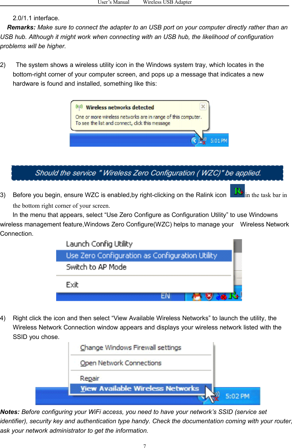 User&rsquo;s Manual Wireless USB Adapter72.0/1.1 interface.Remarks: Make sure to connect the adapter to an USB port on your computer directly rather than anUSB hub. Although it might work when connecting with an USB hub, the likelihood of configurationproblems will be higher.2) The system shows a wireless utility icon in the Windows system tray, which locates in thebottom-right corner of your computer screen, and pops up a message that indicates a newhardware is found and installed, something like this:3) Before you begin, ensure WZC is enabled,by right-clicking on the Ralink icon in the task bar inthe bottom right corner of your screen.In the menu that appears, select &ldquo;Use Zero Configure as Configuration Utility&rdquo; to use Windownswireless management feature,Windows Zero Configure(WZC) helps to manage your Wireless NetworkConnection.4) Right click the icon and then select &ldquo;View Available Wireless Networks&rdquo; to launch the utility, theWireless Network Connection window appears and displays your wireless network listed with theSSID you chose.Notes: Before configuring your WiFi access, you need to have your network&rsquo;s SSID (service setidentifier), security key and authentication type handy. Check the documentation coming with your router,ask your network administrator to get the information.