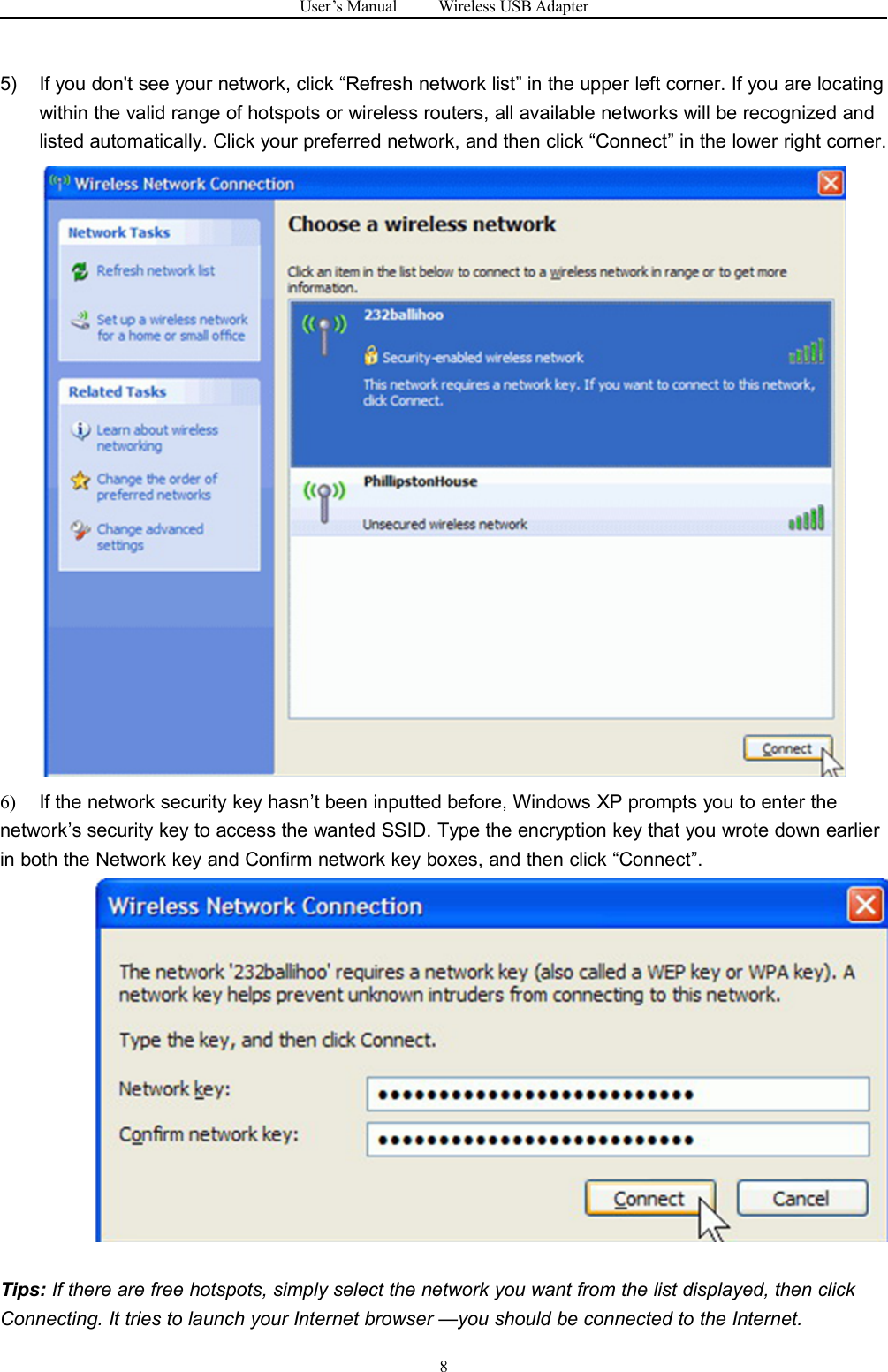 User&rsquo;s Manual Wireless USB Adapter85) If you don't see your network, click &ldquo;Refresh network list&rdquo; in the upper left corner. If you are locatingwithin the valid range of hotspots or wireless routers, all available networks will be recognized andlisted automatically. Click your preferred network, and then click &ldquo;Connect&rdquo; in the lower right corner.6) If the network security key hasn&rsquo;t been inputted before, Windows XP prompts you to enter thenetwork&rsquo;s security key to access the wanted SSID. Type the encryption key that you wrote down earlierin both the Network key and Confirm network key boxes, and then click &ldquo;Connect&rdquo;.Tips: If there are free hotspots, simply select the network you want from the list displayed, then clickConnecting. It tries to launch your Internet browser &mdash;you should be connected to the Internet.