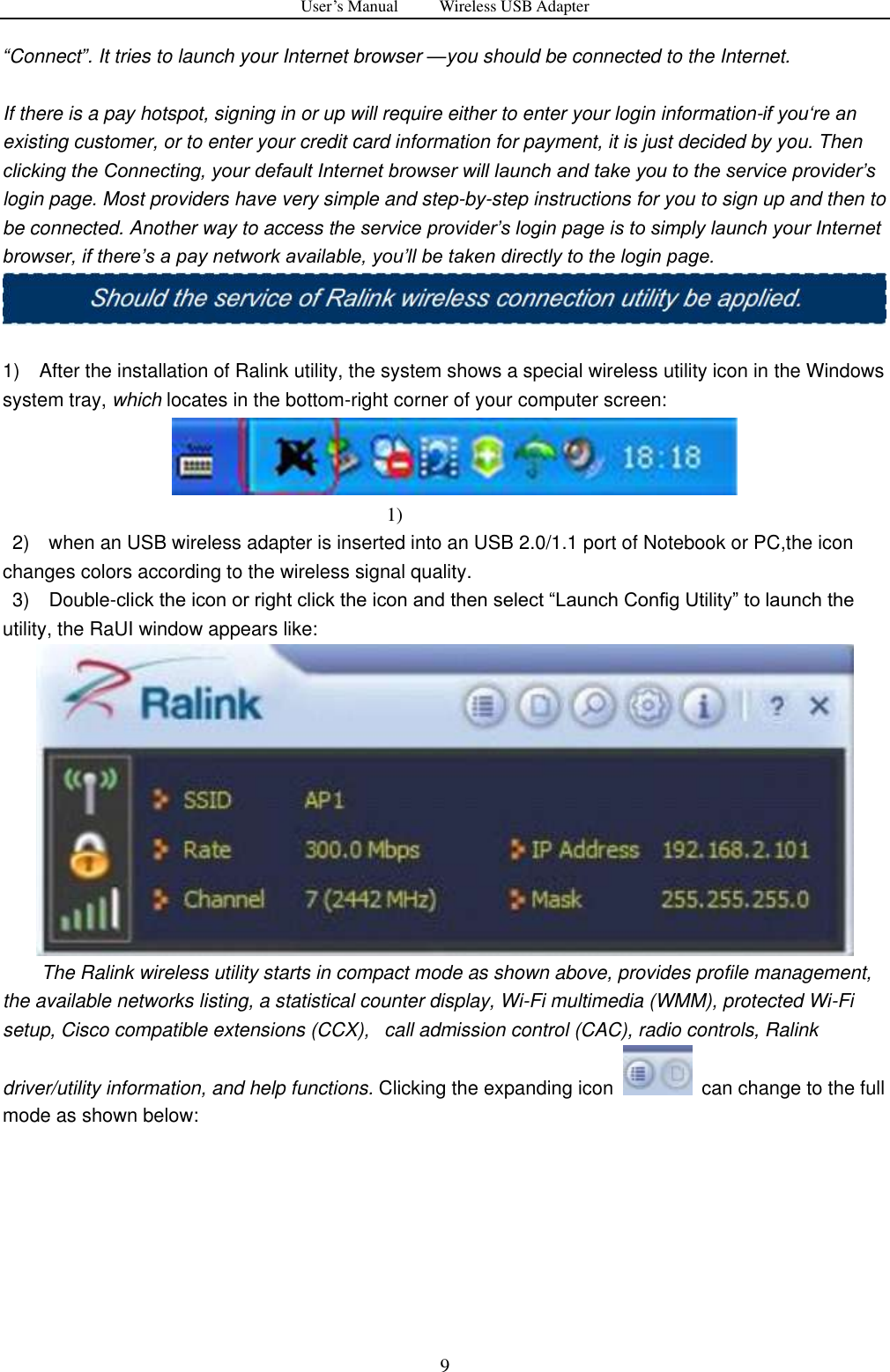 User&rsquo;s Manual          Wireless USB Adapter     9 &ldquo;Connect&rdquo;. It tries to launch your Internet browser &mdash;you should be connected to the Internet.  If there is a pay hotspot, signing in or up will require either to enter your login information-if you&bdquo;re an existing customer, or to enter your credit card information for payment, it is just decided by you. Then clicking the Connecting, your default Internet browser will launch and take you to the service provider‟s login page. Most providers have very simple and step-by-step instructions for you to sign up and then to be connected. Another way to access the service provider‟s login page is to simply launch your Internet browser, if there‟s a pay network available, you‟ll be taken directly to the login page.   1)    After the installation of Ralink utility, the system shows a special wireless utility icon in the Windows system tray, which locates in the bottom-right corner of your computer screen:     1)      2)    when an USB wireless adapter is inserted into an USB 2.0/1.1 port of Notebook or PC,the icon changes colors according to the wireless signal quality.  3)  Double-click the icon or right click the icon and then select &ldquo;Launch Config Utility&rdquo; to launch the utility, the RaUI window appears like:          The Ralink wireless utility starts in compact mode as shown above, provides profile management, the available networks listing, a statistical counter display, Wi-Fi multimedia (WMM), protected Wi-Fi setup, Cisco compatible extensions (CCX),   call admission control (CAC), radio controls, Ralink driver/utility information, and help functions. Clicking the expanding icon    can change to the full mode as shown below: 