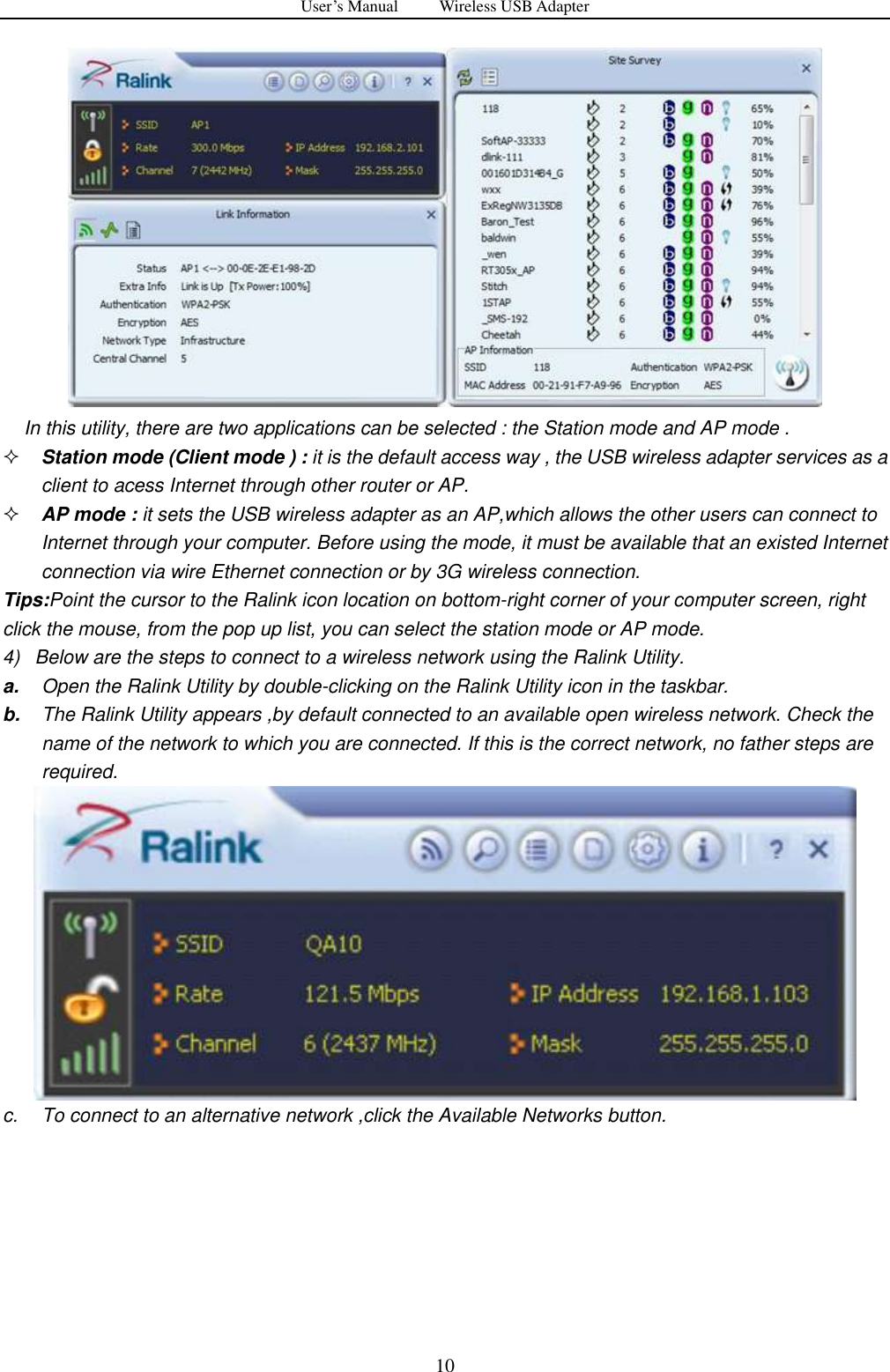 User&rsquo;s Manual          Wireless USB Adapter     10  In this utility, there are two applications can be selected : the Station mode and AP mode .  Station mode (Client mode ) : it is the default access way , the USB wireless adapter services as a client to acess Internet through other router or AP.  AP mode : it sets the USB wireless adapter as an AP,which allows the other users can connect to Internet through your computer. Before using the mode, it must be available that an existed Internet connection via wire Ethernet connection or by 3G wireless connection. Tips:Point the cursor to the Ralink icon location on bottom-right corner of your computer screen, right click the mouse, from the pop up list, you can select the station mode or AP mode. 4)   Below are the steps to connect to a wireless network using the Ralink Utility. a. Open the Ralink Utility by double-clicking on the Ralink Utility icon in the taskbar. b. The Ralink Utility appears ,by default connected to an available open wireless network. Check the name of the network to which you are connected. If this is the correct network, no father steps are required.  c.  To connect to an alternative network ,click the Available Networks button. 