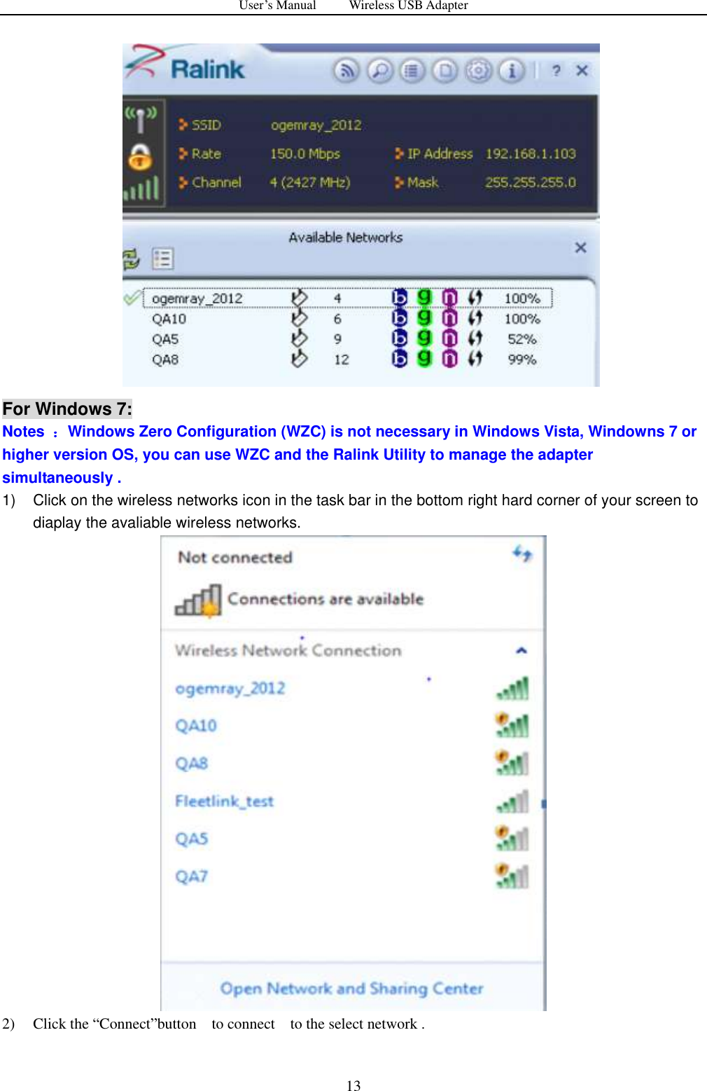 User&rsquo;s Manual          Wireless USB Adapter     13     For Windows 7: Notes  ：Windows Zero Configuration (WZC) is not necessary in Windows Vista, Windowns 7 or higher version OS, you can use WZC and the Ralink Utility to manage the adapter simultaneously . 1)  Click on the wireless networks icon in the task bar in the bottom right hard corner of your screen to diaplay the avaliable wireless networks.  2) Click the &ldquo;Connect&rdquo;button    to connect    to the select network . 