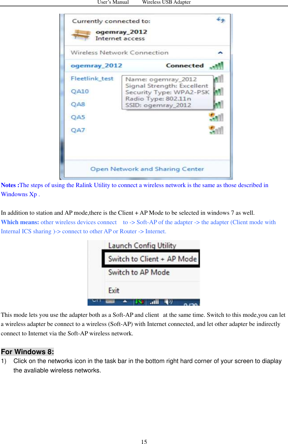 User&rsquo;s Manual          Wireless USB Adapter     15    Notes :The steps of using the Ralink Utility to connect a wireless network is the same as those described in Windowns Xp .  In addition to station and AP mode,there is the Client + AP Mode to be selected in windows 7 as well.   Which means: other wireless devices connect    to -> Soft-AP of the adapter -> the adapter (Client mode with Internal ICS sharing )-> connect to other AP or Router -> Internet.  This mode lets you use the adapter both as a Soft-AP and client   at the same time. Switch to this mode,you can let a wireless adapter be connect to a wireless (Soft-AP) with Internet connected, and let other adapter be indirectly connect to Internet via the Soft-AP wireless network.    For Windows 8: 1)  Click on the networks icon in the task bar in the bottom right hard corner of your screen to diaplay the avaliable wireless networks. 