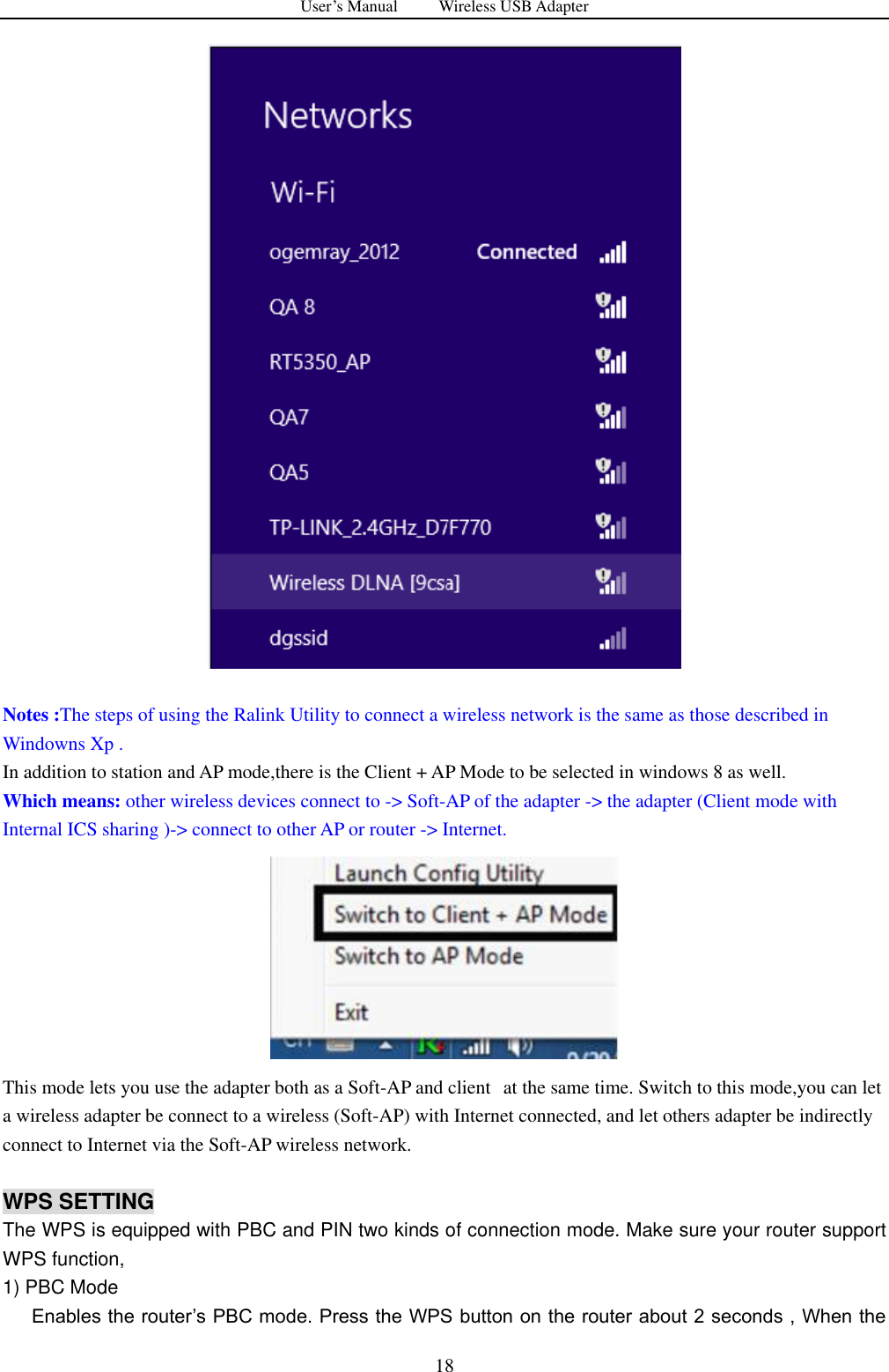 User&rsquo;s Manual          Wireless USB Adapter     18   Notes :The steps of using the Ralink Utility to connect a wireless network is the same as those described in Windowns Xp . In addition to station and AP mode,there is the Client + AP Mode to be selected in windows 8 as well.   Which means: other wireless devices connect to -> Soft-AP of the adapter -> the adapter (Client mode with Internal ICS sharing )-> connect to other AP or router -> Internet.  This mode lets you use the adapter both as a Soft-AP and client   at the same time. Switch to this mode,you can let a wireless adapter be connect to a wireless (Soft-AP) with Internet connected, and let others adapter be indirectly connect to Internet via the Soft-AP wireless network.    WPS SETTING The WPS is equipped with PBC and PIN two kinds of connection mode. Make sure your router support WPS function, 1) PBC Mode         Enables the router‟s PBC mode. Press the WPS button on the router about 2 seconds , When the 