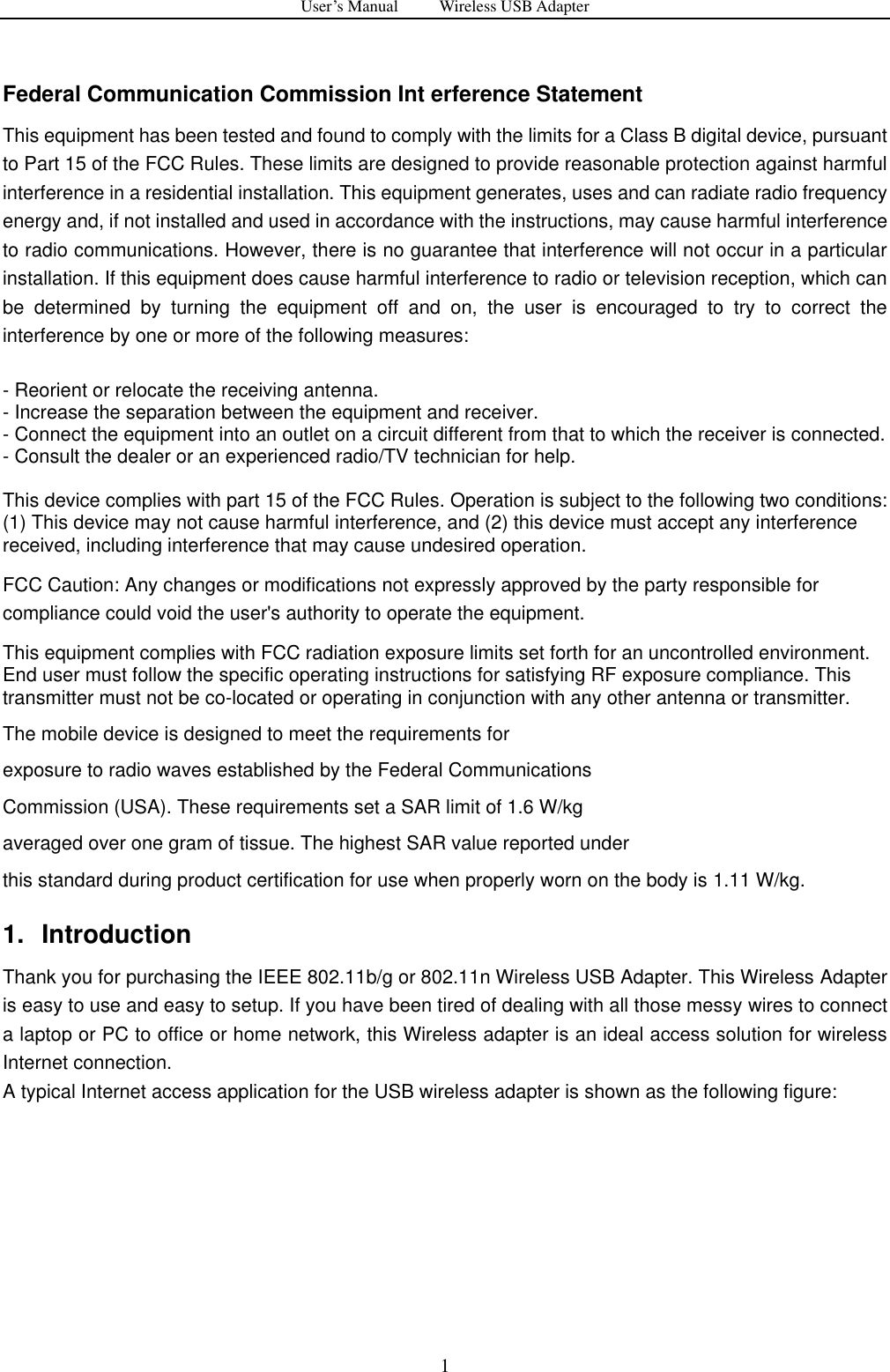 User&rsquo;s Manual          Wireless USB Adapter     1  Federal Communication Commission Int erference Statement This equipment has been tested and found to comply with the limits for a Class B digital device, pursuant to Part 15 of the FCC Rules. These limits are designed to provide reasonable protection against harmful interference in a residential installation. This equipment generates, uses and can radiate radio frequency energy and, if not installed and used in accordance with the instructions, may cause harmful interference to radio communications. However, there is no guarantee that interference will not occur in a particular installation. If this equipment does cause harmful interference to radio or television reception, which can be  determined  by  turning  the  equipment  off  and  on,  the  user  is  encouraged  to  try  to  correct  the interference by one or more of the following measures:    - Reorient or relocate the receiving antenna.   - Increase the separation between the equipment and receiver.   - Connect the equipment into an outlet on a circuit different from that to which the receiver is connected.   - Consult the dealer or an experienced radio/TV technician for help.  This device complies with part 15 of the FCC Rules. Operation is subject to the following two conditions: (1) This device may not cause harmful interference, and (2) this device must accept any interference received, including interference that may cause undesired operation. FCC Caution: Any changes or modifications not expressly approved by the party responsible for compliance could void the user's authority to operate the equipment. This equipment complies with FCC radiation exposure limits set forth for an uncontrolled environment. End user must follow the specific operating instructions for satisfying RF exposure compliance. This transmitter must not be co-located or operating in conjunction with any other antenna or transmitter. The mobile device is designed to meet the requirements for exposure to radio waves established by the Federal Communications Commission (USA). These requirements set a SAR limit of 1.6 W/kg averaged over one gram of tissue. The highest SAR value reported under this standard during product certification for use when properly worn on the body is 1.11 W/kg. 1.  Introduction Thank you for purchasing the IEEE 802.11b/g or 802.11n Wireless USB Adapter. This Wireless Adapter is easy to use and easy to setup. If you have been tired of dealing with all those messy wires to connect a laptop or PC to office or home network, this Wireless adapter is an ideal access solution for wireless Internet connection.   A typical Internet access application for the USB wireless adapter is shown as the following figure:   