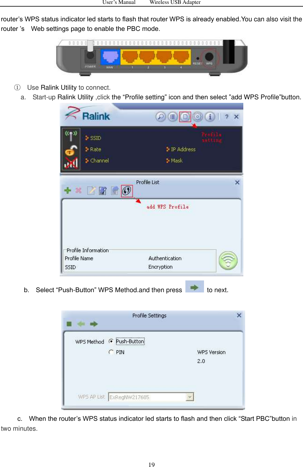 User&rsquo;s Manual          Wireless USB Adapter     19 router‟s WPS status indicator led starts to flash that router WPS is already enabled.You can also visit the   router ‟s    Web settings page to enable the PBC mode.    ① Use Ralink Utility to connect.   a.    Start-up Ralink Utility ,click the &ldquo;Profile setting&rdquo; icon and then select &rdquo;add WPS Profile&rdquo;button.                b.    Select &ldquo;Push-Button&rdquo; WPS Method.and then press    to next.              c.    When the router‟s WPS status indicator led starts to flash and then click &ldquo;Start PBC&rdquo;button in                                       two minutes. 