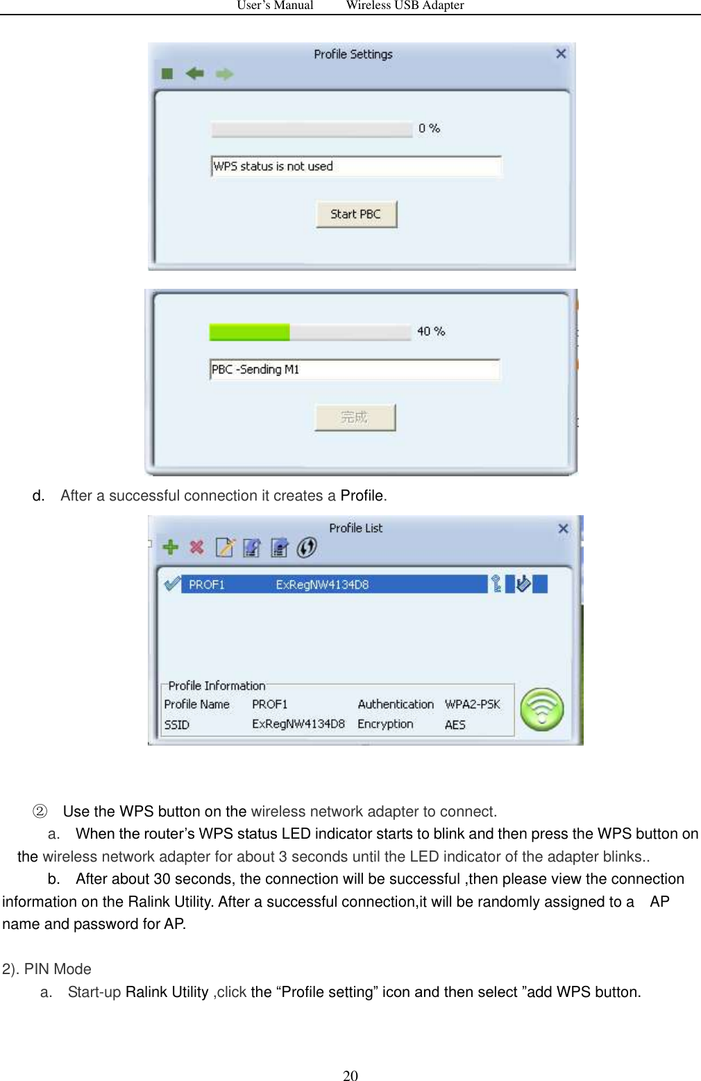 User&rsquo;s Manual          Wireless USB Adapter     20               d.    After a successful connection it creates a Profile.    ② Use the WPS button on the wireless network adapter to connect.         a.   When the router‟s WPS status LED indicator starts to blink and then press the WPS button on the wireless network adapter for about 3 seconds until the LED indicator of the adapter blinks..             b.    After about 30 seconds, the connection will be successful ,then please view the connection information on the Ralink Utility. After a successful connection,it will be randomly assigned to a    AP name and password for AP.  2). PIN Mode     a.    Start-up Ralink Utility ,click the &ldquo;Profile setting&rdquo; icon and then select &rdquo;add WPS button.  