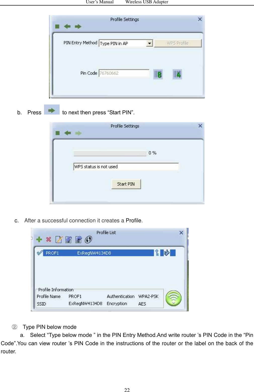 User&rsquo;s Manual          Wireless USB Adapter     22              b.    Press    to next then press &ldquo;Start PIN&rdquo;.       c.   After a successful connection it creates a Profile.                 ② Type PIN below mode               a.    Select &ldquo;Type below mode &rdquo; in the PIN Entry Method.And write router ‟s PIN Code in the &ldquo;Pin Code&rdquo;.You can view router ‟s PIN Code in the instructions of the router or the label on the back of the router.   