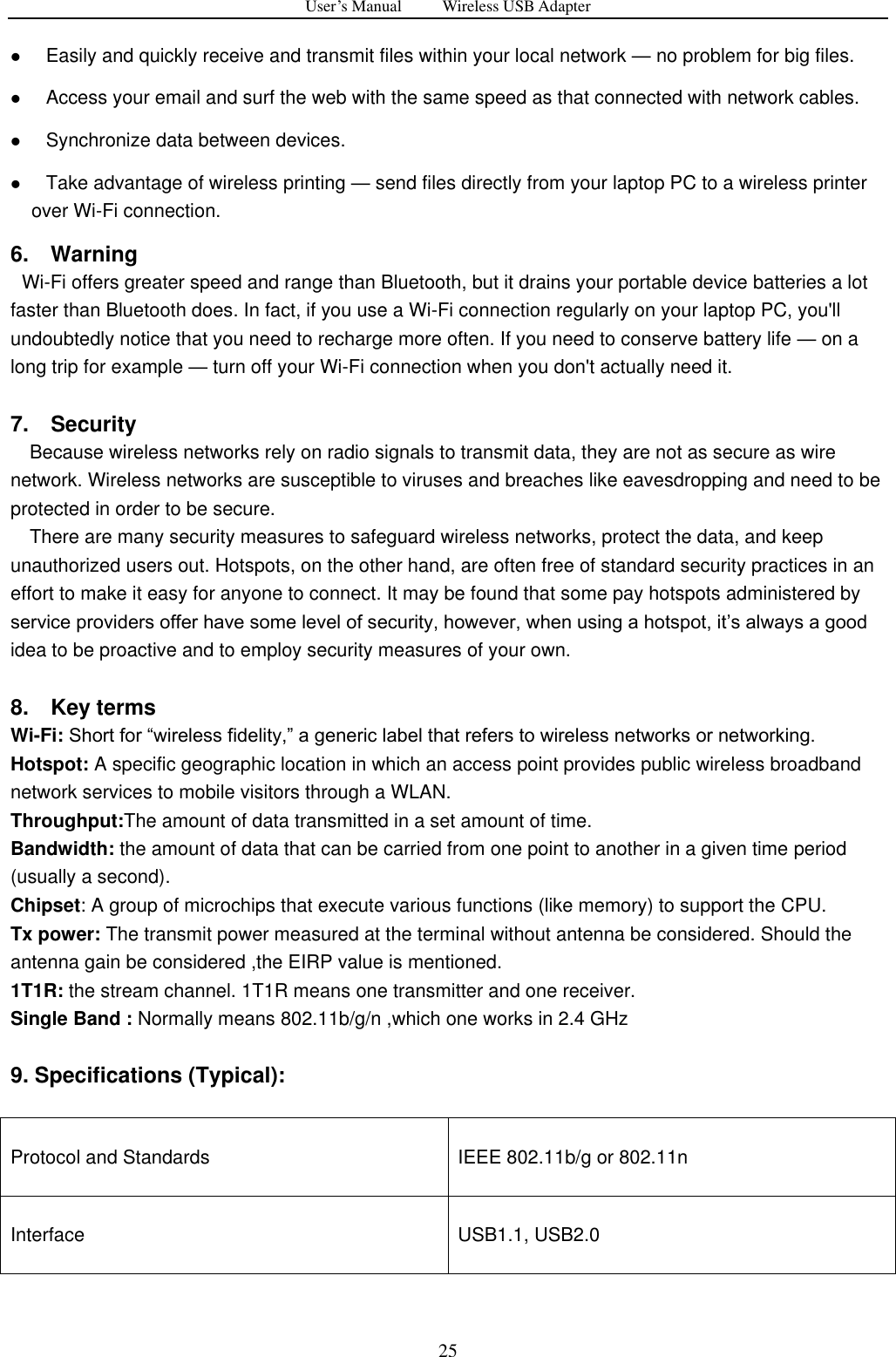 User&rsquo;s Manual          Wireless USB Adapter     25    Easily and quickly receive and transmit files within your local network &mdash; no problem for big files.    Access your email and surf the web with the same speed as that connected with network cables.    Synchronize data between devices.    Take advantage of wireless printing &mdash; send files directly from your laptop PC to a wireless printer over Wi-Fi connection.   6.    Warning   Wi-Fi offers greater speed and range than Bluetooth, but it drains your portable device batteries a lot faster than Bluetooth does. In fact, if you use a Wi-Fi connection regularly on your laptop PC, you'll undoubtedly notice that you need to recharge more often. If you need to conserve battery life &mdash; on a long trip for example &mdash; turn off your Wi-Fi connection when you don't actually need it.  7.    Security Because wireless networks rely on radio signals to transmit data, they are not as secure as wire network. Wireless networks are susceptible to viruses and breaches like eavesdropping and need to be protected in order to be secure. There are many security measures to safeguard wireless networks, protect the data, and keep unauthorized users out. Hotspots, on the other hand, are often free of standard security practices in an effort to make it easy for anyone to connect. It may be found that some pay hotspots administered by service providers offer have some level of security, however, when using a hotspot, it‟s always a good idea to be proactive and to employ security measures of your own.  8.    Key terms Wi-Fi: Short for &ldquo;wireless fidelity,&rdquo; a generic label that refers to wireless networks or networking. Hotspot: A specific geographic location in which an access point provides public wireless broadband network services to mobile visitors through a WLAN. Throughput:The amount of data transmitted in a set amount of time.   Bandwidth: the amount of data that can be carried from one point to another in a given time period (usually a second).   Chipset: A group of microchips that execute various functions (like memory) to support the CPU. Tx power: The transmit power measured at the terminal without antenna be considered. Should the antenna gain be considered ,the EIRP value is mentioned. 1T1R: the stream channel. 1T1R means one transmitter and one receiver.   Single Band : Normally means 802.11b/g/n ,which one works in 2.4 GHz    9. Specifications (Typical):    Protocol and Standards IEEE 802.11b/g or 802.11n Interface USB1.1, USB2.0   