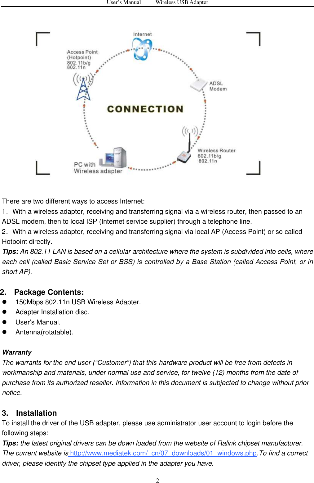 User&rsquo;s Manual          Wireless USB Adapter     2   There are two different ways to access Internet: 1．With a wireless adaptor, receiving and transferring signal via a wireless router, then passed to an ADSL modem, then to local ISP (Internet service supplier) through a telephone line.   2．With a wireless adaptor, receiving and transferring signal via local AP (Access Point) or so called Hotpoint directly. Tips: An 802.11 LAN is based on a cellular architecture where the system is subdivided into cells, where each cell (called Basic Service Set or BSS) is controlled by a Base Station (called Access Point, or in short AP).          2.    Package Contents:   150Mbps 802.11n USB Wireless Adapter.   Adapter Installation disc.  User‟s Manual.   Antenna(rotatable).    Warranty The warrants for the end user (&ldquo;Customer&rdquo;) that this hardware product will be free from defects in workmanship and materials, under normal use and service, for twelve (12) months from the date of purchase from its authorized reseller. Information in this document is subjected to change without prior notice.  3.    Installation To install the driver of the USB adapter, please use administrator user account to login before the following steps: Tips: the latest original drivers can be down loaded from the website of Ralink chipset manufacturer. The current website is http://www.mediatek.com/_cn/07_downloads/01_windows.php.To find a correct driver, please identify the chipset type applied in the adapter you have. 