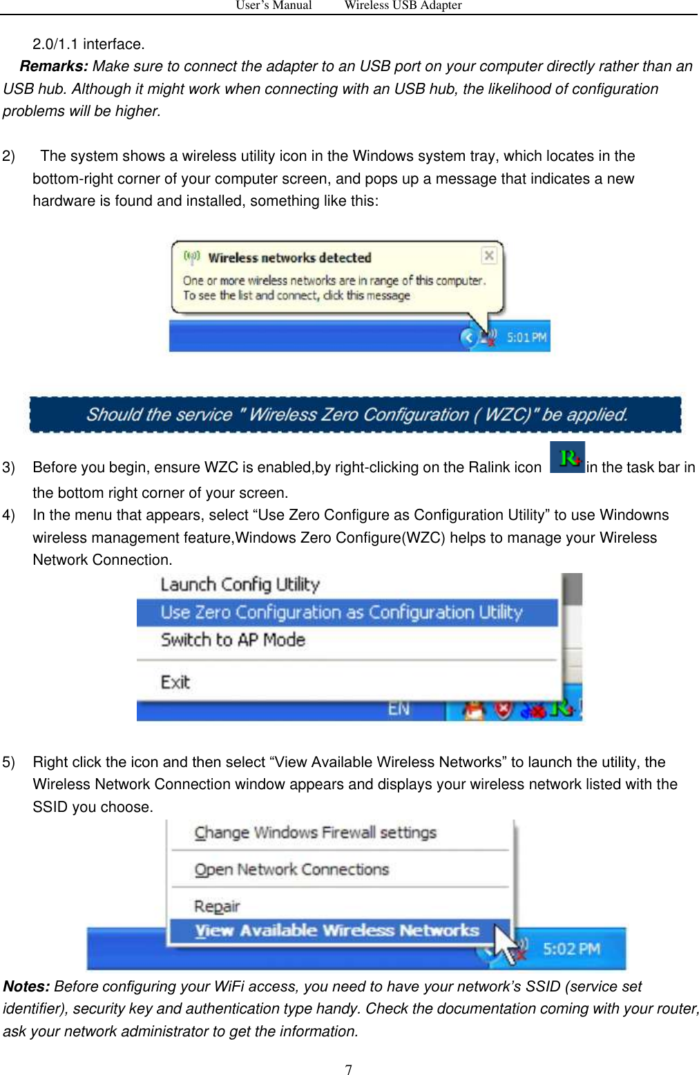 User&rsquo;s Manual          Wireless USB Adapter     7 2.0/1.1 interface.   Remarks: Make sure to connect the adapter to an USB port on your computer directly rather than an USB hub. Although it might work when connecting with an USB hub, the likelihood of configuration problems will be higher.  2)    The system shows a wireless utility icon in the Windows system tray, which locates in the bottom-right corner of your computer screen, and pops up a message that indicates a new hardware is found and installed, something like this:  3)  Before you begin, ensure WZC is enabled,by right-clicking on the Ralink icon  in the task bar in the bottom right corner of your screen. 4)  In the menu that appears, select &ldquo;Use Zero Configure as Configuration Utility&rdquo; to use Windowns wireless management feature,Windows Zero Configure(WZC) helps to manage your Wireless Network Connection.   5)  Right click the icon and then select &ldquo;View Available Wireless Networks&rdquo; to launch the utility, the Wireless Network Connection window appears and displays your wireless network listed with the SSID you choose.  Notes: Before configuring your WiFi access, you need to have your network‟s SSID (service set identifier), security key and authentication type handy. Check the documentation coming with your router, ask your network administrator to get the information.   