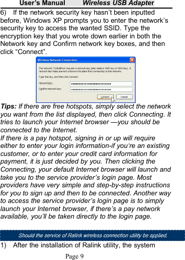 User&rsquo;s Manual Wireless USB AdapterPage 96) If the network security key hasn&rsquo;t been inputtedbefore, Windows XP prompts you to enter the network&rsquo;ssecurity key to access the wanted SSID. Type theencryption key that you wrote down earlier in both theNetwork key and Confirm network key boxes, and thenclick &ldquo;Connect&rdquo;.Tips: If there are free hotspots, simply select the networkyou want from the list displayed, then click Connecting. Ittries to launch your Internet browser &mdash;you should beconnected to the Internet.If there is a pay hotspot, signing in or up will requireeither to enter your login information-if you&lsquo;re an existingcustomer, or to enter your credit card information forpayment, it is just decided by you. Then clicking theConnecting, your default Internet browser will launch andtake you to the service provider&rsquo;s login page. Mostproviders have very simple and step-by-step instructionsfor you to sign up and then to be connected. Another wayto access the service provider&rsquo;s login page is to simplylaunch your Internet browser, if there&rsquo;s a pay networkavailable, you&rsquo;ll be taken directly to the login page.1) After the installation of Ralink utility, the system