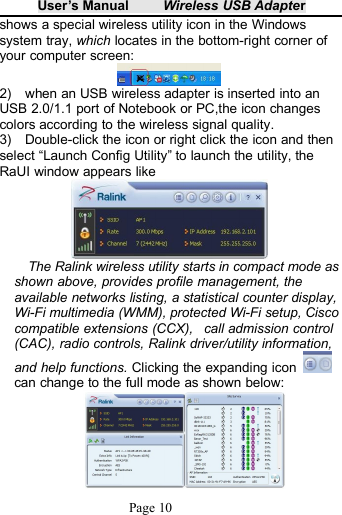 User&rsquo;s Manual Wireless USB AdapterPage 10shows a special wireless utility icon in the Windowssystem tray, which locates in the bottom-right corner ofyour computer screen:2) when an USB wireless adapter is inserted into anUSB 2.0/1.1 port of Notebook or PC,the icon changescolors according to the wireless signal quality.3) Double-click the icon or right click the icon and thenselect &ldquo;Launch Config Utility&rdquo; to launch the utility, theRaUI window appears likeThe Ralink wireless utility starts in compact mode asshown above, provides profile management, theavailable networks listing, a statistical counter display,Wi-Fi multimedia (WMM), protected Wi-Fi setup, Ciscocompatible extensions (CCX), call admission control(CAC), radio controls, Ralink driver/utility information,and help functions. Clicking the expanding iconcan change to the full mode as shown below: