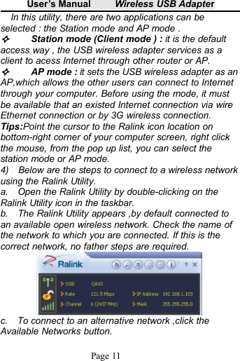 User&rsquo;s Manual Wireless USB AdapterPage 11In this utility, there are two applications can beselected : the Station mode and AP mode .Station mode (Client mode ) : it is the defaultaccess way , the USB wireless adapter services as aclient to acess Internet through other router or AP.AP mode : it sets the USB wireless adapter as anAP,which allows the other users can connect to Internetthrough your computer. Before using the mode, it mustbe available that an existed Internet connection via wireEthernet connection or by 3G wireless connection.Tips:Point the cursor to the Ralink icon location onbottom-right corner of your computer screen, right clickthe mouse, from the pop up list, you can select thestation mode or AP mode.4) Below are the steps to connect to a wireless networkusing the Ralink Utility.a. Open the Ralink Utility by double-clicking on theRalink Utility icon in the taskbar.b. The Ralink Utility appears ,by default connected toan available open wireless network. Check the name ofthe network to which you are connected. If this is thecorrect network, no father steps are required.c. To connect to an alternative network ,click theAvailable Networks button.