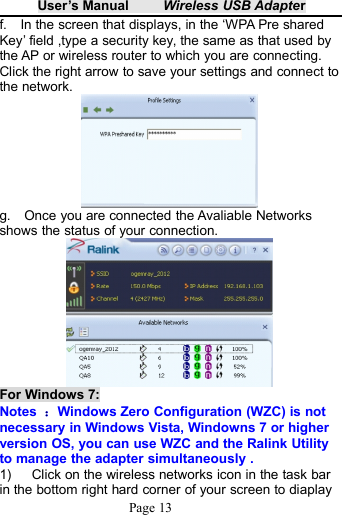 User&rsquo;s Manual Wireless USB AdapterPage 13f. In the screen that displays, in the &lsquo;WPA Pre sharedKey&rsquo; field ,type a security key, the same as that used bythe AP or wireless router to which you are connecting.Click the right arrow to save your settings and connect tothe network.g. Once you are connected the Avaliable Networksshows the status of your connection.For Windows 7:Notes ：Windows Zero Configuration (WZC) is notnecessary in Windows Vista, Windowns 7 or higherversion OS, you can use WZC and the Ralink Utilityto manage the adapter simultaneously .1) Click on the wireless networks icon in the task barin the bottom right hard corner of your screen to diaplay